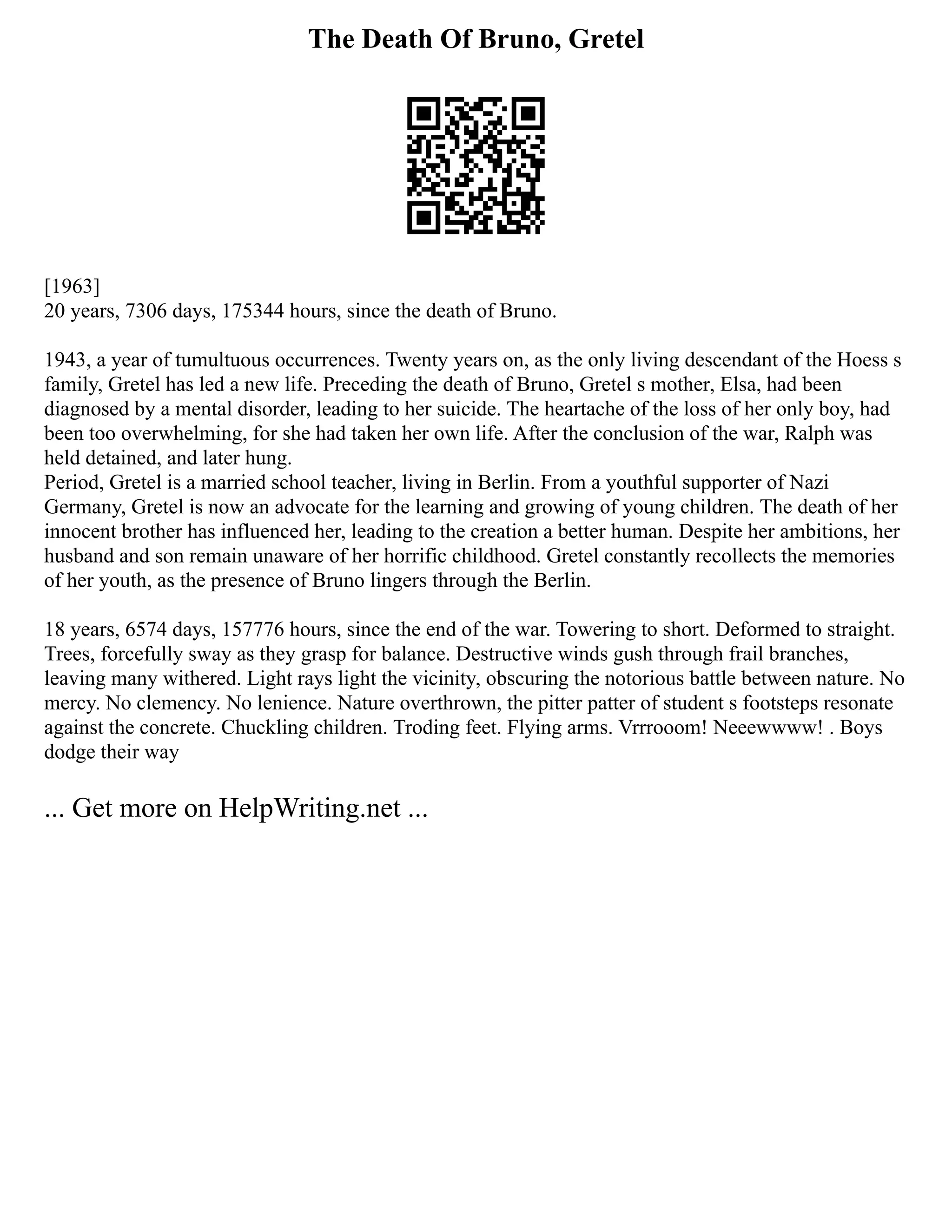 The Death Of Bruno, Gretel
[1963]
20 years, 7306 days, 175344 hours, since the death of Bruno.
1943, a year of tumultuous occurrences. Twenty years on, as the only living descendant of the Hoess s
family, Gretel has led a new life. Preceding the death of Bruno, Gretel s mother, Elsa, had been
diagnosed by a mental disorder, leading to her suicide. The heartache of the loss of her only boy, had
been too overwhelming, for she had taken her own life. After the conclusion of the war, Ralph was
held detained, and later hung.
Period, Gretel is a married school teacher, living in Berlin. From a youthful supporter of Nazi
Germany, Gretel is now an advocate for the learning and growing of young children. The death of her
innocent brother has influenced her, leading to the creation a better human. Despite her ambitions, her
husband and son remain unaware of her horrific childhood. Gretel constantly recollects the memories
of her youth, as the presence of Bruno lingers through the Berlin.
18 years, 6574 days, 157776 hours, since the end of the war. Towering to short. Deformed to straight.
Trees, forcefully sway as they grasp for balance. Destructive winds gush through frail branches,
leaving many withered. Light rays light the vicinity, obscuring the notorious battle between nature. No
mercy. No clemency. No lenience. Nature overthrown, the pitter patter of student s footsteps resonate
against the concrete. Chuckling children. Troding feet. Flying arms. Vrrrooom! Neeewwww! . Boys
dodge their way
... Get more on HelpWriting.net ...
 