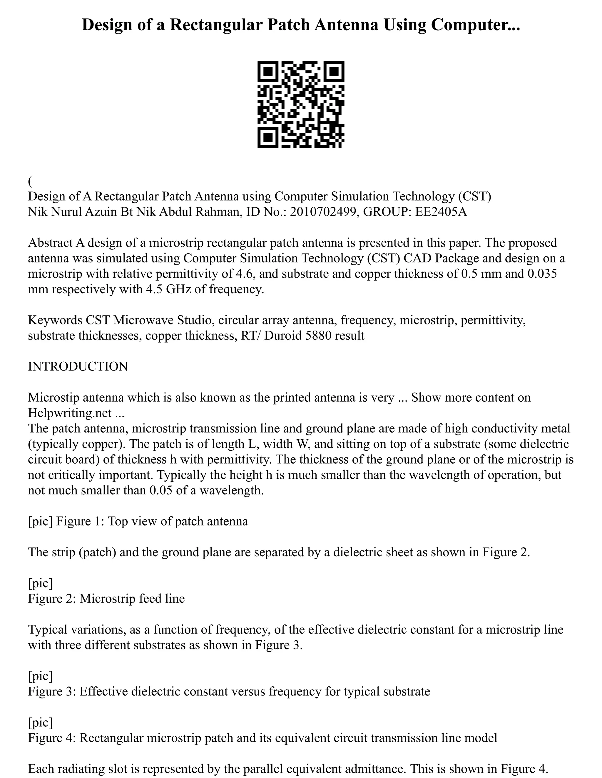 Design of a Rectangular Patch Antenna Using Computer...
(
Design of A Rectangular Patch Antenna using Computer Simulation Technology (CST)
Nik Nurul Azuin Bt Nik Abdul Rahman, ID No.: 2010702499, GROUP: EE2405A
Abstract A design of a microstrip rectangular patch antenna is presented in this paper. The proposed
antenna was simulated using Computer Simulation Technology (CST) CAD Package and design on a
microstrip with relative permittivity of 4.6, and substrate and copper thickness of 0.5 mm and 0.035
mm respectively with 4.5 GHz of frequency.
Keywords CST Microwave Studio, circular array antenna, frequency, microstrip, permittivity,
substrate thicknesses, copper thickness, RT/ Duroid 5880 result
INTRODUCTION
Microstip antenna which is also known as the printed antenna is very ... Show more content on
Helpwriting.net ...
The patch antenna, microstrip transmission line and ground plane are made of high conductivity metal
(typically copper). The patch is of length L, width W, and sitting on top of a substrate (some dielectric
circuit board) of thickness h with permittivity. The thickness of the ground plane or of the microstrip is
not critically important. Typically the height h is much smaller than the wavelength of operation, but
not much smaller than 0.05 of a wavelength.
[pic] Figure 1: Top view of patch antenna
The strip (patch) and the ground plane are separated by a dielectric sheet as shown in Figure 2.
[pic]
Figure 2: Microstrip feed line
Typical variations, as a function of frequency, of the effective dielectric constant for a microstrip line
with three different substrates as shown in Figure 3.
[pic]
Figure 3: Effective dielectric constant versus frequency for typical substrate
[pic]
Figure 4: Rectangular microstrip patch and its equivalent circuit transmission line model
Each radiating slot is represented by the parallel equivalent admittance. This is shown in Figure 4.
 