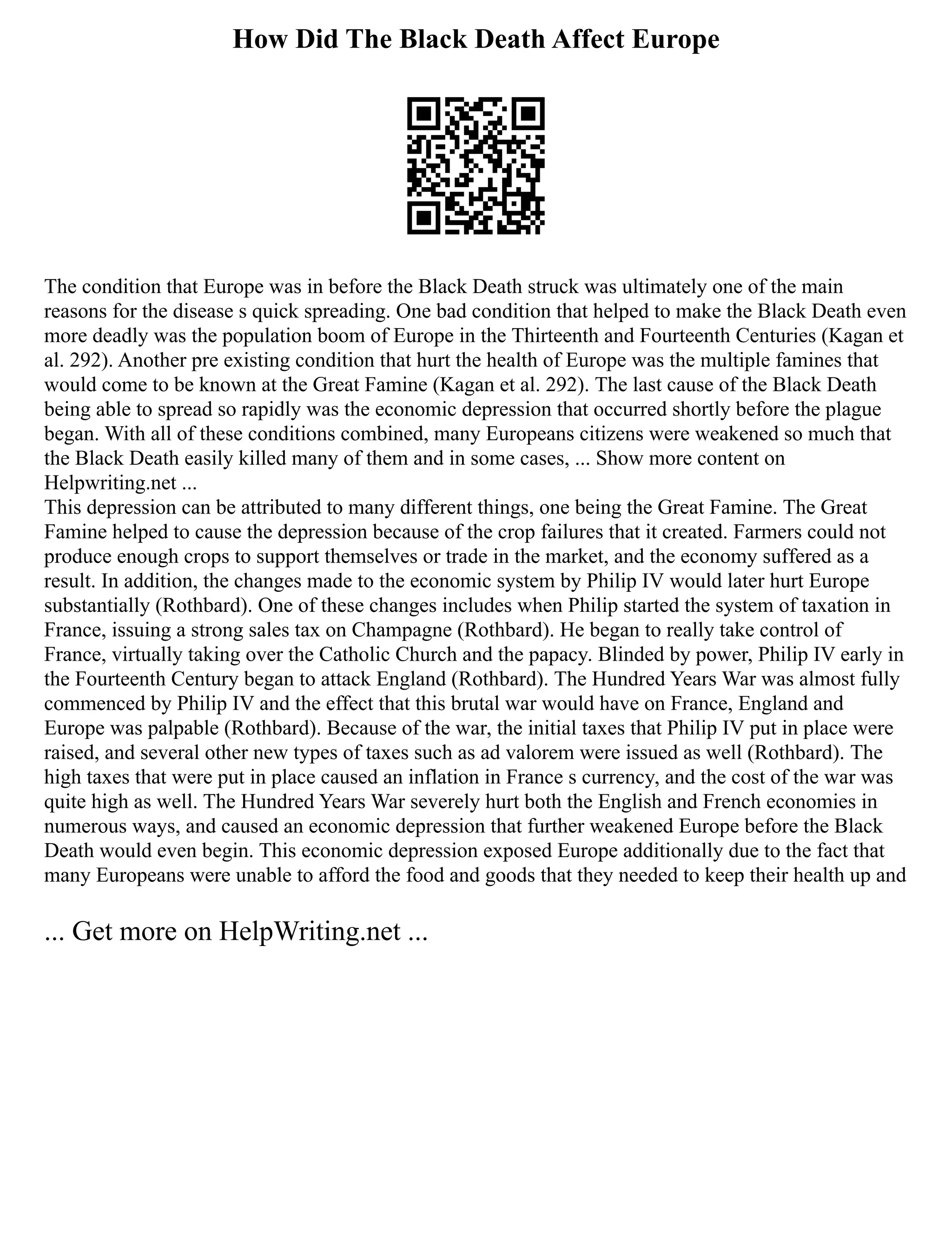 How Did The Black Death Affect Europe
The condition that Europe was in before the Black Death struck was ultimately one of the main
reasons for the disease s quick spreading. One bad condition that helped to make the Black Death even
more deadly was the population boom of Europe in the Thirteenth and Fourteenth Centuries (Kagan et
al. 292). Another pre existing condition that hurt the health of Europe was the multiple famines that
would come to be known at the Great Famine (Kagan et al. 292). The last cause of the Black Death
being able to spread so rapidly was the economic depression that occurred shortly before the plague
began. With all of these conditions combined, many Europeans citizens were weakened so much that
the Black Death easily killed many of them and in some cases, ... Show more content on
Helpwriting.net ...
This depression can be attributed to many different things, one being the Great Famine. The Great
Famine helped to cause the depression because of the crop failures that it created. Farmers could not
produce enough crops to support themselves or trade in the market, and the economy suffered as a
result. In addition, the changes made to the economic system by Philip IV would later hurt Europe
substantially (Rothbard). One of these changes includes when Philip started the system of taxation in
France, issuing a strong sales tax on Champagne (Rothbard). He began to really take control of
France, virtually taking over the Catholic Church and the papacy. Blinded by power, Philip IV early in
the Fourteenth Century began to attack England (Rothbard). The Hundred Years War was almost fully
commenced by Philip IV and the effect that this brutal war would have on France, England and
Europe was palpable (Rothbard). Because of the war, the initial taxes that Philip IV put in place were
raised, and several other new types of taxes such as ad valorem were issued as well (Rothbard). The
high taxes that were put in place caused an inflation in France s currency, and the cost of the war was
quite high as well. The Hundred Years War severely hurt both the English and French economies in
numerous ways, and caused an economic depression that further weakened Europe before the Black
Death would even begin. This economic depression exposed Europe additionally due to the fact that
many Europeans were unable to afford the food and goods that they needed to keep their health up and
... Get more on HelpWriting.net ...
 