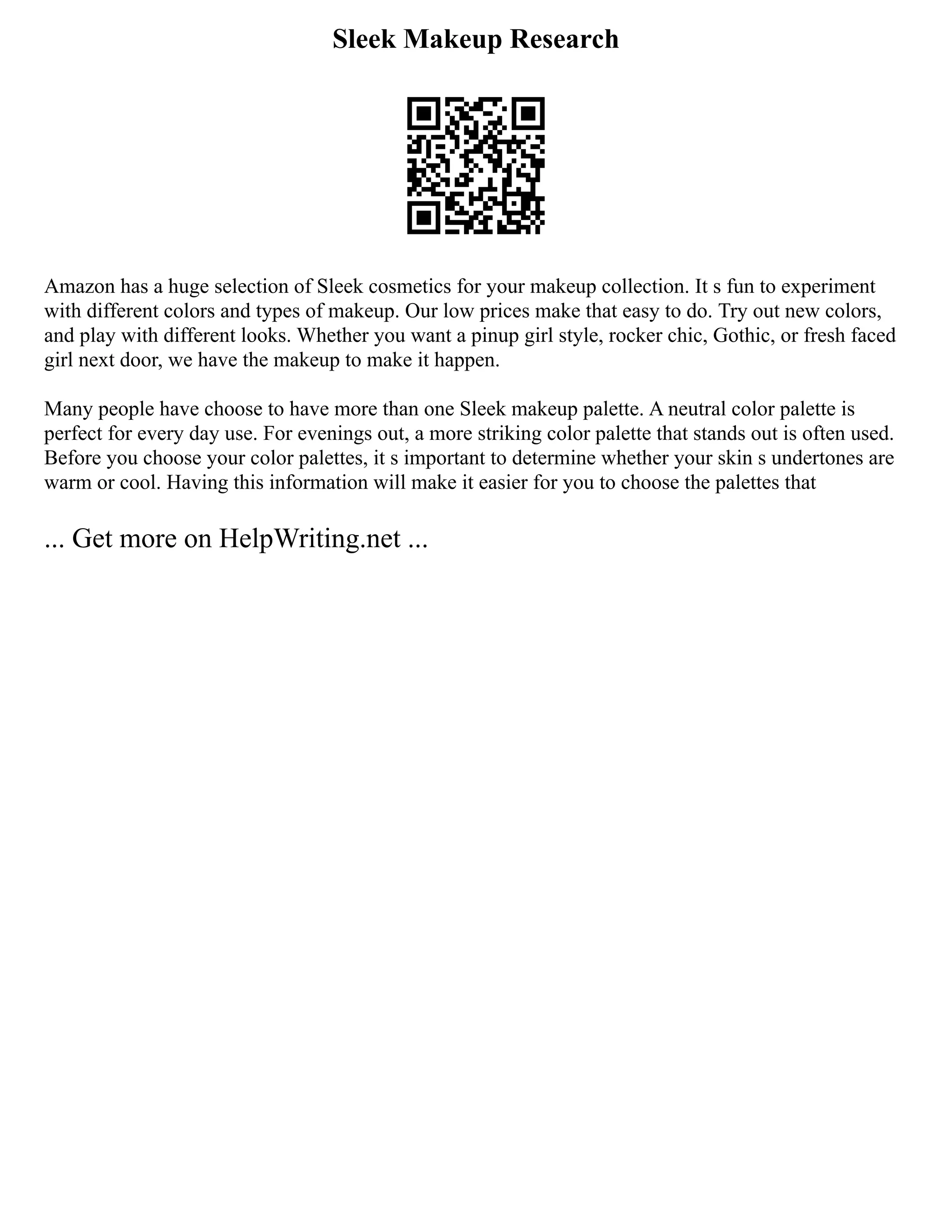 Sleek Makeup Research
Amazon has a huge selection of Sleek cosmetics for your makeup collection. It s fun to experiment
with different colors and types of makeup. Our low prices make that easy to do. Try out new colors,
and play with different looks. Whether you want a pinup girl style, rocker chic, Gothic, or fresh faced
girl next door, we have the makeup to make it happen.
Many people have choose to have more than one Sleek makeup palette. A neutral color palette is
perfect for every day use. For evenings out, a more striking color palette that stands out is often used.
Before you choose your color palettes, it s important to determine whether your skin s undertones are
warm or cool. Having this information will make it easier for you to choose the palettes that
... Get more on HelpWriting.net ...
 