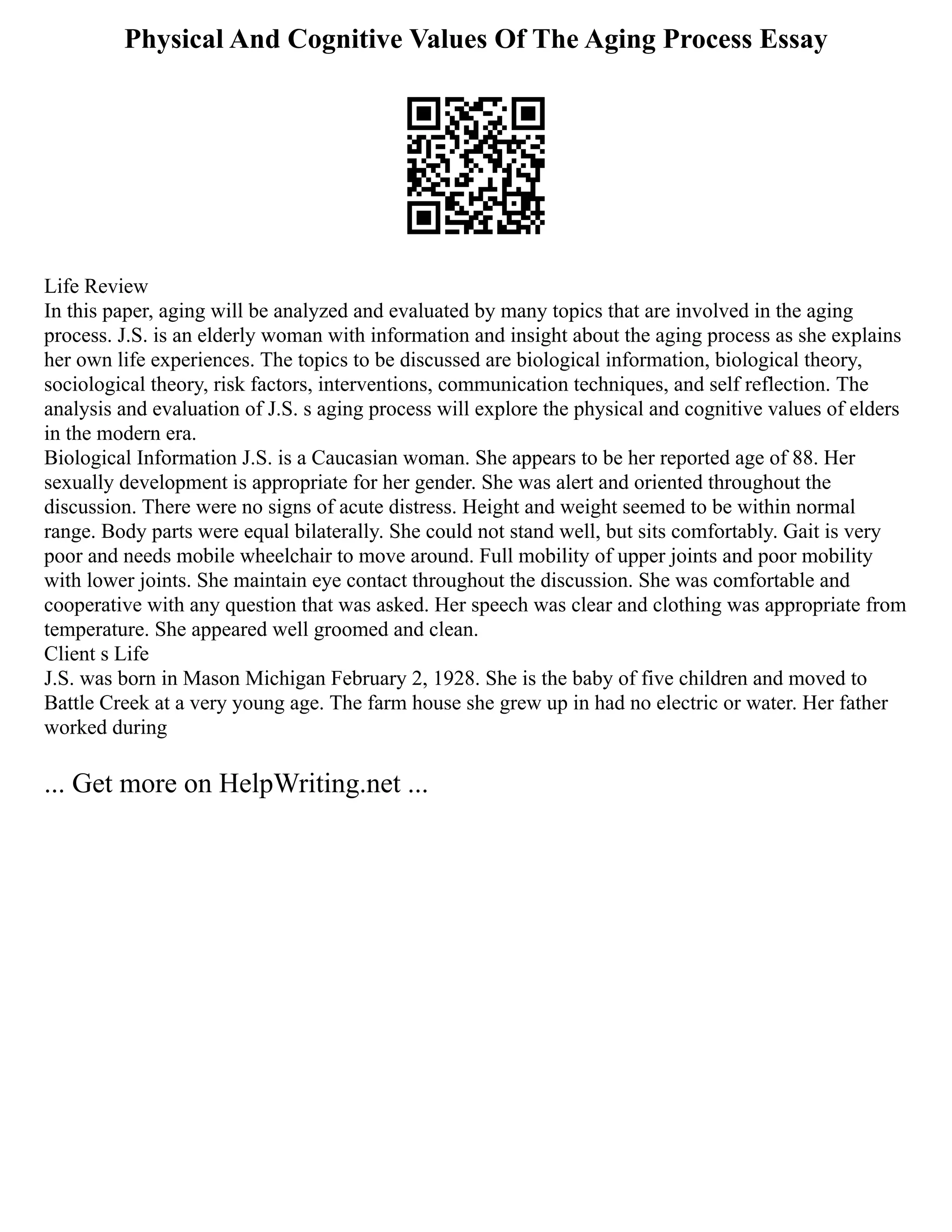 Physical And Cognitive Values Of The Aging Process Essay
Life Review
In this paper, aging will be analyzed and evaluated by many topics that are involved in the aging
process. J.S. is an elderly woman with information and insight about the aging process as she explains
her own life experiences. The topics to be discussed are biological information, biological theory,
sociological theory, risk factors, interventions, communication techniques, and self reflection. The
analysis and evaluation of J.S. s aging process will explore the physical and cognitive values of elders
in the modern era.
Biological Information J.S. is a Caucasian woman. She appears to be her reported age of 88. Her
sexually development is appropriate for her gender. She was alert and oriented throughout the
discussion. There were no signs of acute distress. Height and weight seemed to be within normal
range. Body parts were equal bilaterally. She could not stand well, but sits comfortably. Gait is very
poor and needs mobile wheelchair to move around. Full mobility of upper joints and poor mobility
with lower joints. She maintain eye contact throughout the discussion. She was comfortable and
cooperative with any question that was asked. Her speech was clear and clothing was appropriate from
temperature. She appeared well groomed and clean.
Client s Life
J.S. was born in Mason Michigan February 2, 1928. She is the baby of five children and moved to
Battle Creek at a very young age. The farm house she grew up in had no electric or water. Her father
worked during
... Get more on HelpWriting.net ...
 