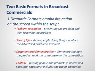 Two Basic Formats in Broadcast 
Commercials 
1.Dramatic Formats emphasize action 
on the screen within the script. 
• Problem resolution – presenting the problem and 
then resolving the problem 
• Slice of life – shows people doing things in which 
the advertised product is involved 
• Documentary/demonstration – demonstrating how 
the product works in comparison to the competition 
• Fantasy – putting people and products in unreal and 
abnormal situations; includes the use of animation 
 