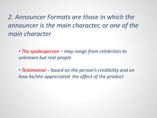 2. Announcer Formats are those in which the 
announcer is the main character, or one of the 
main character 
• The spokesperson – may range from celebrities to 
unknown but real people 
• Testimonial – based on the person’s credibility and on 
how he/she appreciated the effect of the product 
 