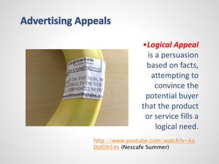 •Logical Appeal 
is a persuasion 
based on facts, 
attempting to 
convince the 
potential buyer 
that the product 
or service fills a 
logical need. 
Advertising Appeals 
http://www.youtube.com/watch?v=ka 
DsIOh5its (Nescafe Summer) 
 