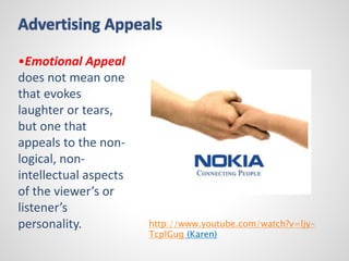 Advertising Appeals 
•Emotional Appeal 
does not mean one 
that evokes 
laughter or tears, 
but one that 
appeals to the non-logical, 
non-intellectual 
aspects 
of the viewer’s or 
listener’s 
personality. 
http://www.youtube.com/watch?v=ljy- 
TcplGug (Karen) 
 