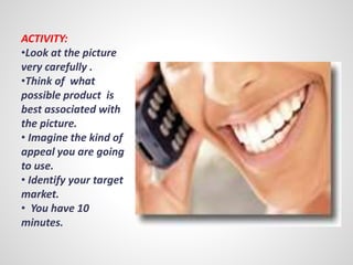 ACTIVITY: 
•Look at the picture 
very carefully . 
•Think of what 
possible product is 
best associated with 
the picture. 
• Imagine the kind of 
appeal you are going 
to use. 
• Identify your target 
market. 
• You have 10 
minutes. 
 