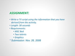 ASSIGNMENT: 
• Write a TV script using the information that you have 
derived from the activity. 
• Length: 30 seconds 
• Requirements: 
• MSC Bed 
• Two talents 
• Graphics 
* Submission: Nov. 26, 2008 
 