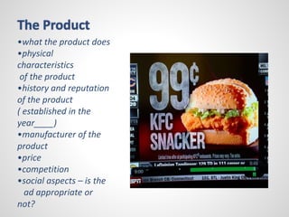 The Product 
•what the product does 
•physical 
characteristics 
of the product 
•history and reputation 
of the product 
( established in the 
year____) 
•manufacturer of the 
product 
•price 
•competition 
•social aspects – is the 
ad appropriate or 
not? 
 
