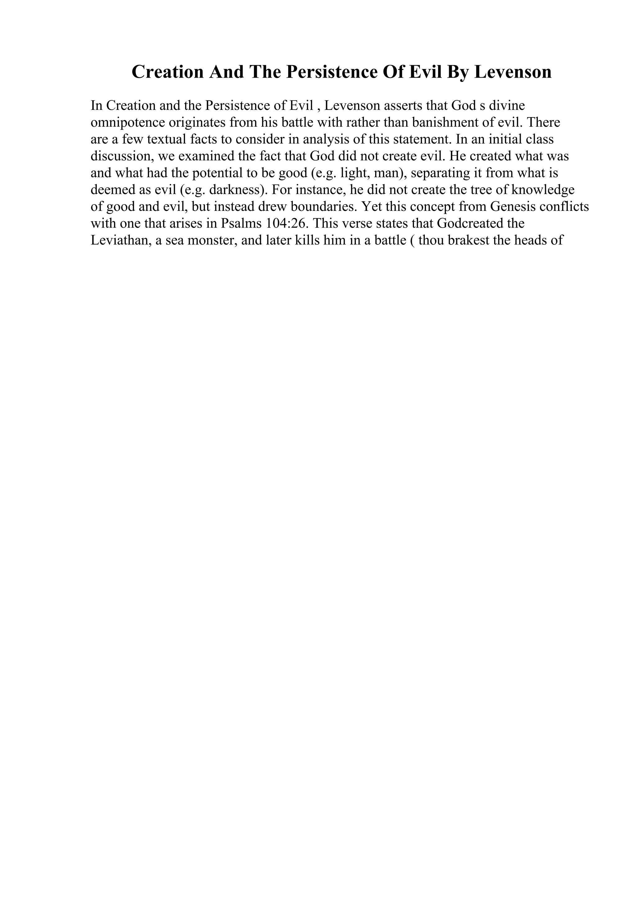 Creation And The Persistence Of Evil By Levenson
In Creation and the Persistence of Evil , Levenson asserts that God s divine
omnipotence originates from his battle with rather than banishment of evil. There
are a few textual facts to consider in analysis of this statement. In an initial class
discussion, we examined the fact that God did not create evil. He created what was
and what had the potential to be good (e.g. light, man), separating it from what is
deemed as evil (e.g. darkness). For instance, he did not create the tree of knowledge
of good and evil, but instead drew boundaries. Yet this concept from Genesis conflicts
with one that arises in Psalms 104:26. This verse states that Godcreated the
Leviathan, a sea monster, and later kills him in a battle ( thou brakest the heads of
 