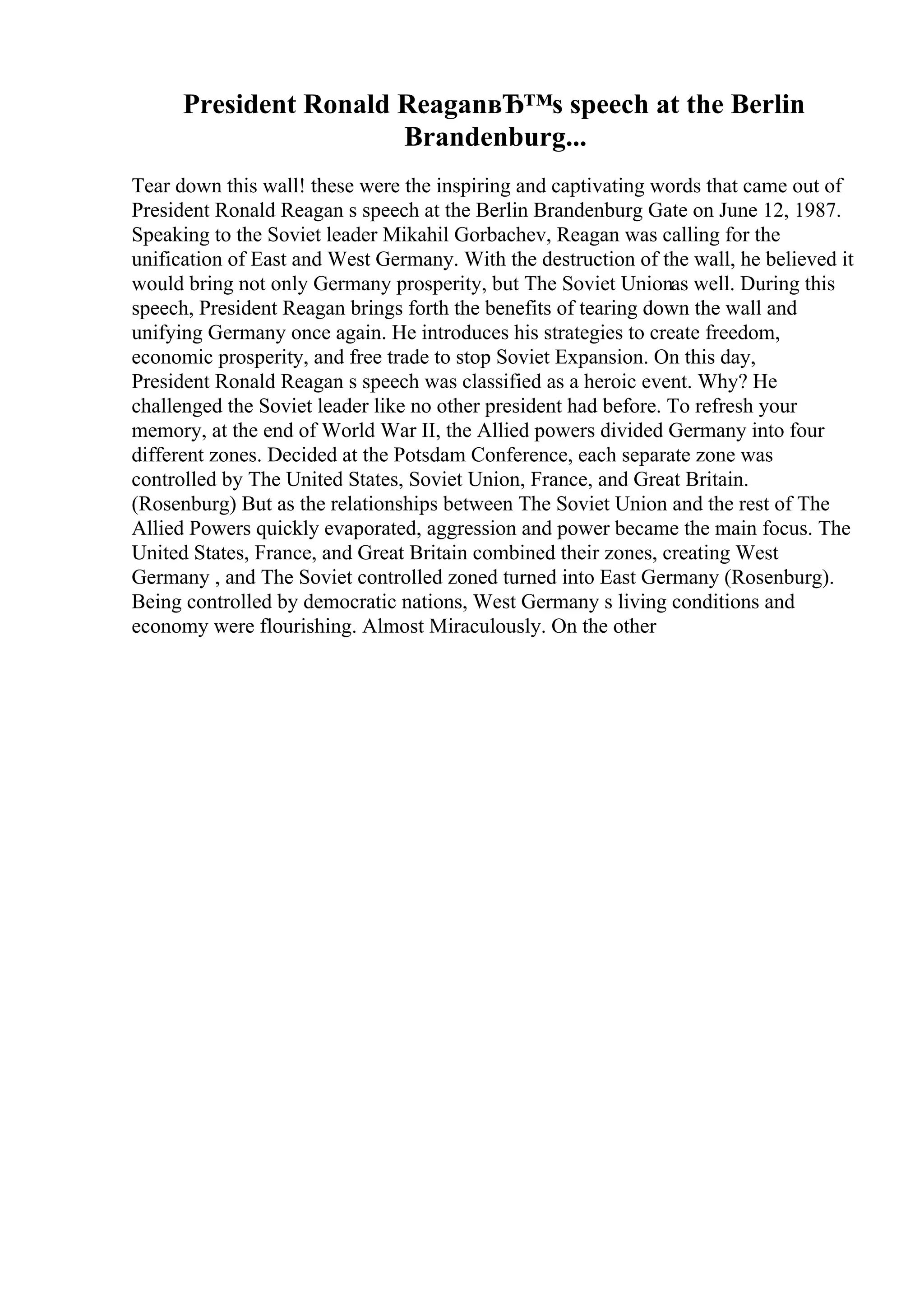 President Ronald ReaganвЂ™s speech at the Berlin
Brandenburg...
Tear down this wall! these were the inspiring and captivating words that came out of
President Ronald Reagan s speech at the Berlin Brandenburg Gate on June 12, 1987.
Speaking to the Soviet leader Mikahil Gorbachev, Reagan was calling for the
unification of East and West Germany. With the destruction of the wall, he believed it
would bring not only Germany prosperity, but The Soviet Unionas well. During this
speech, President Reagan brings forth the benefits of tearing down the wall and
unifying Germany once again. He introduces his strategies to create freedom,
economic prosperity, and free trade to stop Soviet Expansion. On this day,
President Ronald Reagan s speech was classified as a heroic event. Why? He
challenged the Soviet leader like no other president had before. To refresh your
memory, at the end of World War II, the Allied powers divided Germany into four
different zones. Decided at the Potsdam Conference, each separate zone was
controlled by The United States, Soviet Union, France, and Great Britain.
(Rosenburg) But as the relationships between The Soviet Union and the rest of The
Allied Powers quickly evaporated, aggression and power became the main focus. The
United States, France, and Great Britain combined their zones, creating West
Germany , and The Soviet controlled zoned turned into East Germany (Rosenburg).
Being controlled by democratic nations, West Germany s living conditions and
economy were flourishing. Almost Miraculously. On the other
 