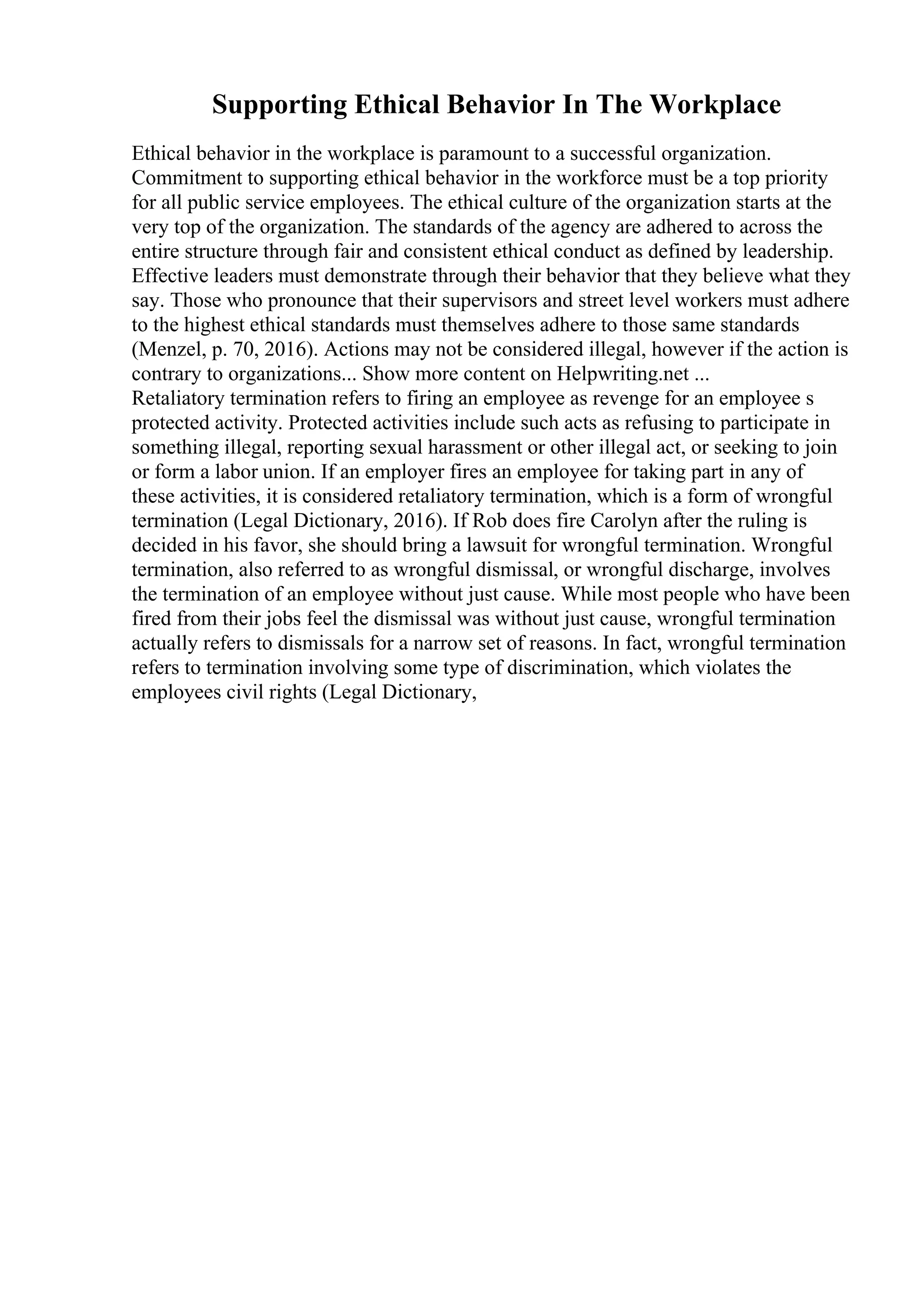 Supporting Ethical Behavior In The Workplace
Ethical behavior in the workplace is paramount to a successful organization.
Commitment to supporting ethical behavior in the workforce must be a top priority
for all public service employees. The ethical culture of the organization starts at the
very top of the organization. The standards of the agency are adhered to across the
entire structure through fair and consistent ethical conduct as defined by leadership.
Effective leaders must demonstrate through their behavior that they believe what they
say. Those who pronounce that their supervisors and street level workers must adhere
to the highest ethical standards must themselves adhere to those same standards
(Menzel, p. 70, 2016). Actions may not be considered illegal, however if the action is
contrary to organizations... Show more content on Helpwriting.net ...
Retaliatory termination refers to firing an employee as revenge for an employee s
protected activity. Protected activities include such acts as refusing to participate in
something illegal, reporting sexual harassment or other illegal act, or seeking to join
or form a labor union. If an employer fires an employee for taking part in any of
these activities, it is considered retaliatory termination, which is a form of wrongful
termination (Legal Dictionary, 2016). If Rob does fire Carolyn after the ruling is
decided in his favor, she should bring a lawsuit for wrongful termination. Wrongful
termination, also referred to as wrongful dismissal, or wrongful discharge, involves
the termination of an employee without just cause. While most people who have been
fired from their jobs feel the dismissal was without just cause, wrongful termination
actually refers to dismissals for a narrow set of reasons. In fact, wrongful termination
refers to termination involving some type of discrimination, which violates the
employees civil rights (Legal Dictionary,
 