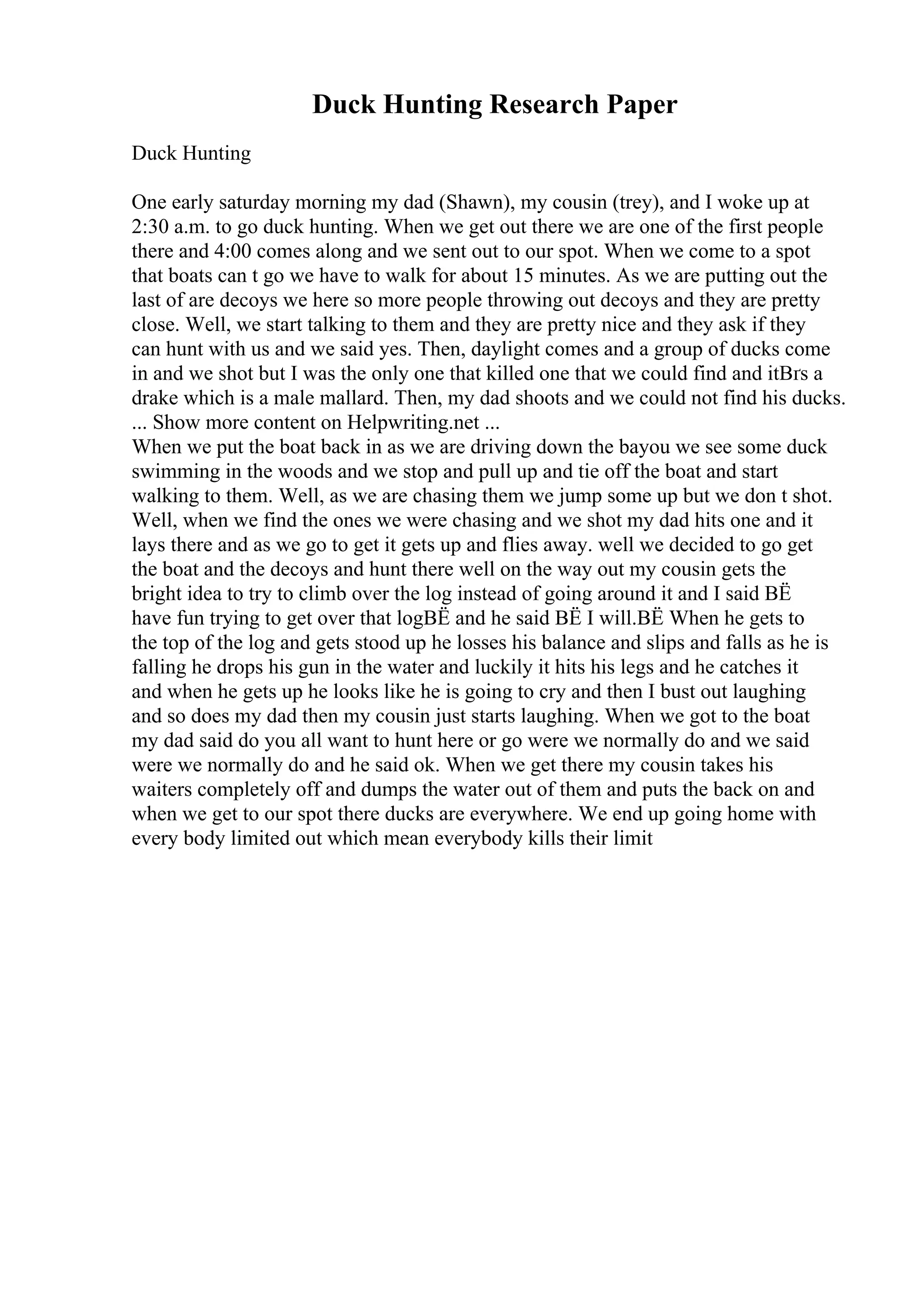 Duck Hunting Research Paper
Duck Hunting
One early saturday morning my dad (Shawn), my cousin (trey), and I woke up at
2:30 a.m. to go duck hunting. When we get out there we are one of the first people
there and 4:00 comes along and we sent out to our spot. When we come to a spot
that boats can t go we have to walk for about 15 minutes. As we are putting out the
last of are decoys we here so more people throwing out decoys and they are pretty
close. Well, we start talking to them and they are pretty nice and they ask if they
can hunt with us and we said yes. Then, daylight comes and a group of ducks come
in and we shot but I was the only one that killed one that we could find and itВґs a
drake which is a male mallard. Then, my dad shoots and we could not find his ducks.
... Show more content on Helpwriting.net ...
When we put the boat back in as we are driving down the bayou we see some duck
swimming in the woods and we stop and pull up and tie off the boat and start
walking to them. Well, as we are chasing them we jump some up but we don t shot.
Well, when we find the ones we were chasing and we shot my dad hits one and it
lays there and as we go to get it gets up and flies away. well we decided to go get
the boat and the decoys and hunt there well on the way out my cousin gets the
bright idea to try to climb over the log instead of going around it and I said ВЁ
have fun trying to get over that logВЁ and he said ВЁ I will.ВЁ When he gets to
the top of the log and gets stood up he losses his balance and slips and falls as he is
falling he drops his gun in the water and luckily it hits his legs and he catches it
and when he gets up he looks like he is going to cry and then I bust out laughing
and so does my dad then my cousin just starts laughing. When we got to the boat
my dad said do you all want to hunt here or go were we normally do and we said
were we normally do and he said ok. When we get there my cousin takes his
waiters completely off and dumps the water out of them and puts the back on and
when we get to our spot there ducks are everywhere. We end up going home with
every body limited out which mean everybody kills their limit
 