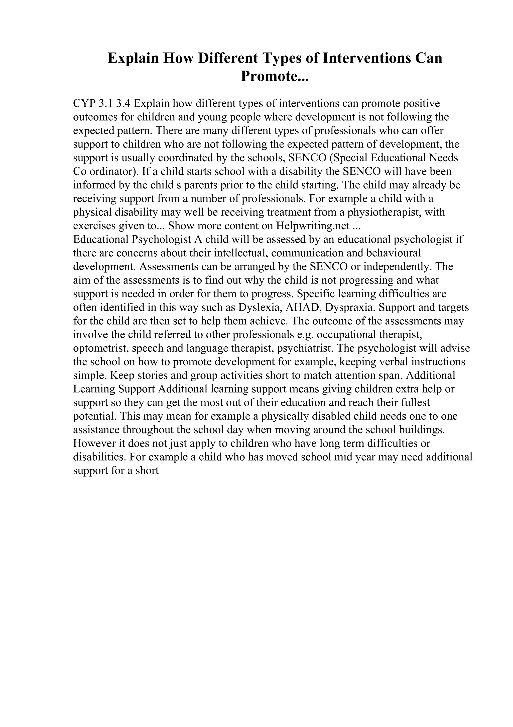 Explain How Different Types of Interventions Can
Promote...
CYP 3.1 3.4 Explain how different types of interventions can promote positive
outcomes for children and young people where development is not following the
expected pattern. There are many different types of professionals who can offer
support to children who are not following the expected pattern of development, the
support is usually coordinated by the schools, SENCO (Special Educational Needs
Co ordinator). If a child starts school with a disability the SENCO will have been
informed by the child s parents prior to the child starting. The child may already be
receiving support from a number of professionals. For example a child with a
physical disability may well be receiving treatment from a physiotherapist, with
exercises given to... Show more content on Helpwriting.net ...
Educational Psychologist A child will be assessed by an educational psychologist if
there are concerns about their intellectual, communication and behavioural
development. Assessments can be arranged by the SENCO or independently. The
aim of the assessments is to find out why the child is not progressing and what
support is needed in order for them to progress. Specific learning difficulties are
often identified in this way such as Dyslexia, AHAD, Dyspraxia. Support and targets
for the child are then set to help them achieve. The outcome of the assessments may
involve the child referred to other professionals e.g. occupational therapist,
optometrist, speech and language therapist, psychiatrist. The psychologist will advise
the school on how to promote development for example, keeping verbal instructions
simple. Keep stories and group activities short to match attention span. Additional
Learning Support Additional learning support means giving children extra help or
support so they can get the most out of their education and reach their fullest
potential. This may mean for example a physically disabled child needs one to one
assistance throughout the school day when moving around the school buildings.
However it does not just apply to children who have long term difficulties or
disabilities. For example a child who has moved school mid year may need additional
support for a short
 