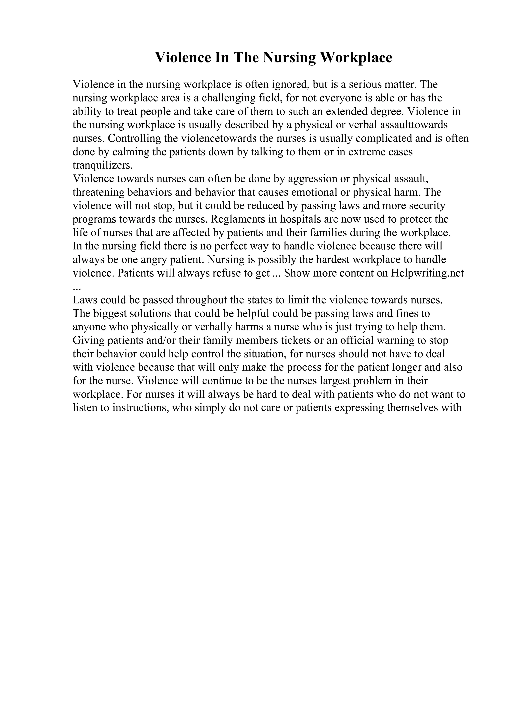 Violence In The Nursing Workplace
Violence in the nursing workplace is often ignored, but is a serious matter. The
nursing workplace area is a challenging field, for not everyone is able or has the
ability to treat people and take care of them to such an extended degree. Violence in
the nursing workplace is usually described by a physical or verbal assaulttowards
nurses. Controlling the violencetowards the nurses is usually complicated and is often
done by calming the patients down by talking to them or in extreme cases
tranquilizers.
Violence towards nurses can often be done by aggression or physical assault,
threatening behaviors and behavior that causes emotional or physical harm. The
violence will not stop, but it could be reduced by passing laws and more security
programs towards the nurses. Reglaments in hospitals are now used to protect the
life of nurses that are affected by patients and their families during the workplace.
In the nursing field there is no perfect way to handle violence because there will
always be one angry patient. Nursing is possibly the hardest workplace to handle
violence. Patients will always refuse to get ... Show more content on Helpwriting.net
...
Laws could be passed throughout the states to limit the violence towards nurses.
The biggest solutions that could be helpful could be passing laws and fines to
anyone who physically or verbally harms a nurse who is just trying to help them.
Giving patients and/or their family members tickets or an official warning to stop
their behavior could help control the situation, for nurses should not have to deal
with violence because that will only make the process for the patient longer and also
for the nurse. Violence will continue to be the nurses largest problem in their
workplace. For nurses it will always be hard to deal with patients who do not want to
listen to instructions, who simply do not care or patients expressing themselves with
 