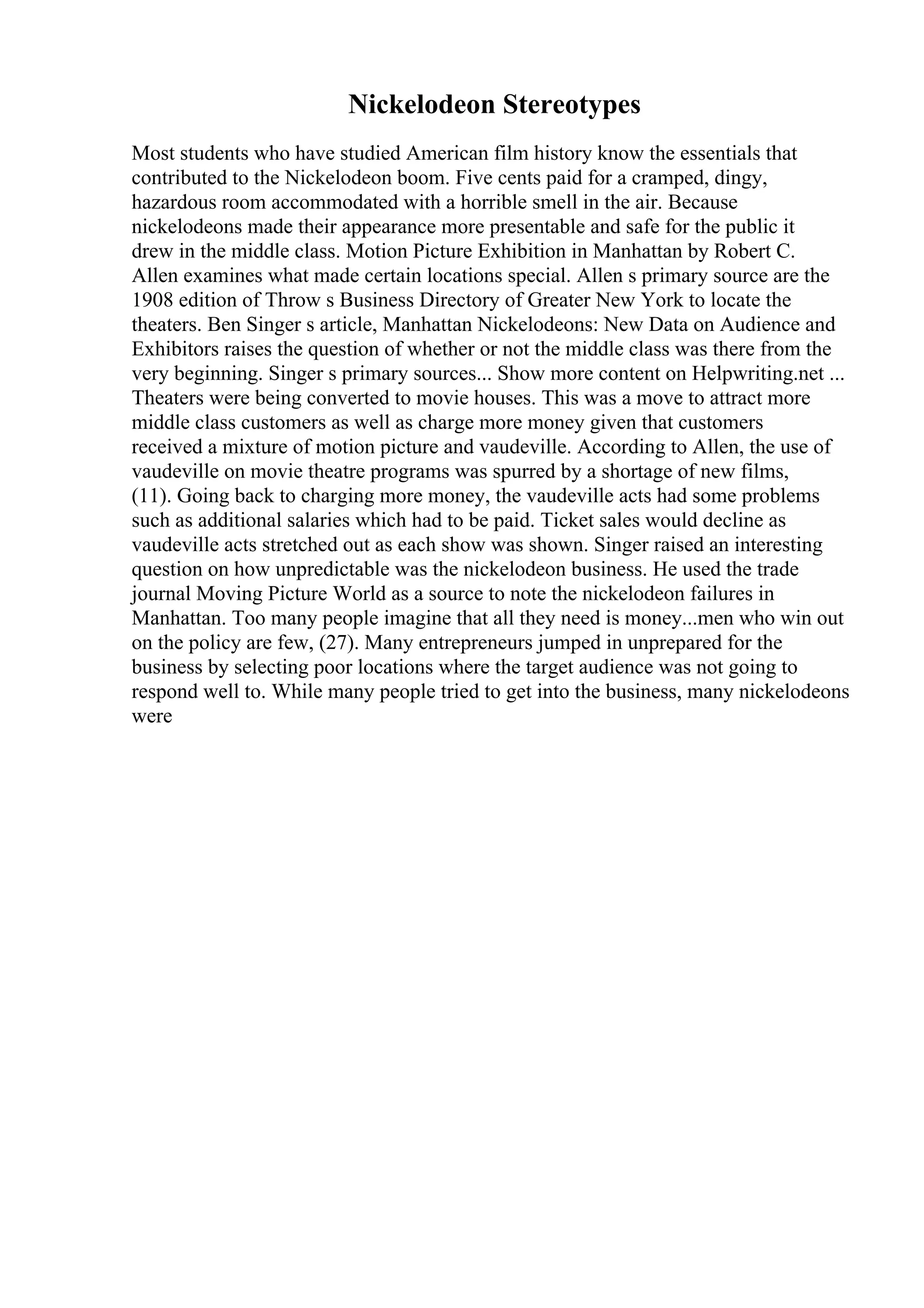 Nickelodeon Stereotypes
Most students who have studied American film history know the essentials that
contributed to the Nickelodeon boom. Five cents paid for a cramped, dingy,
hazardous room accommodated with a horrible smell in the air. Because
nickelodeons made their appearance more presentable and safe for the public it
drew in the middle class. Motion Picture Exhibition in Manhattan by Robert C.
Allen examines what made certain locations special. Allen s primary source are the
1908 edition of Throw s Business Directory of Greater New York to locate the
theaters. Ben Singer s article, Manhattan Nickelodeons: New Data on Audience and
Exhibitors raises the question of whether or not the middle class was there from the
very beginning. Singer s primary sources... Show more content on Helpwriting.net ...
Theaters were being converted to movie houses. This was a move to attract more
middle class customers as well as charge more money given that customers
received a mixture of motion picture and vaudeville. According to Allen, the use of
vaudeville on movie theatre programs was spurred by a shortage of new films,
(11). Going back to charging more money, the vaudeville acts had some problems
such as additional salaries which had to be paid. Ticket sales would decline as
vaudeville acts stretched out as each show was shown. Singer raised an interesting
question on how unpredictable was the nickelodeon business. He used the trade
journal Moving Picture World as a source to note the nickelodeon failures in
Manhattan. Too many people imagine that all they need is money...men who win out
on the policy are few, (27). Many entrepreneurs jumped in unprepared for the
business by selecting poor locations where the target audience was not going to
respond well to. While many people tried to get into the business, many nickelodeons
were
 