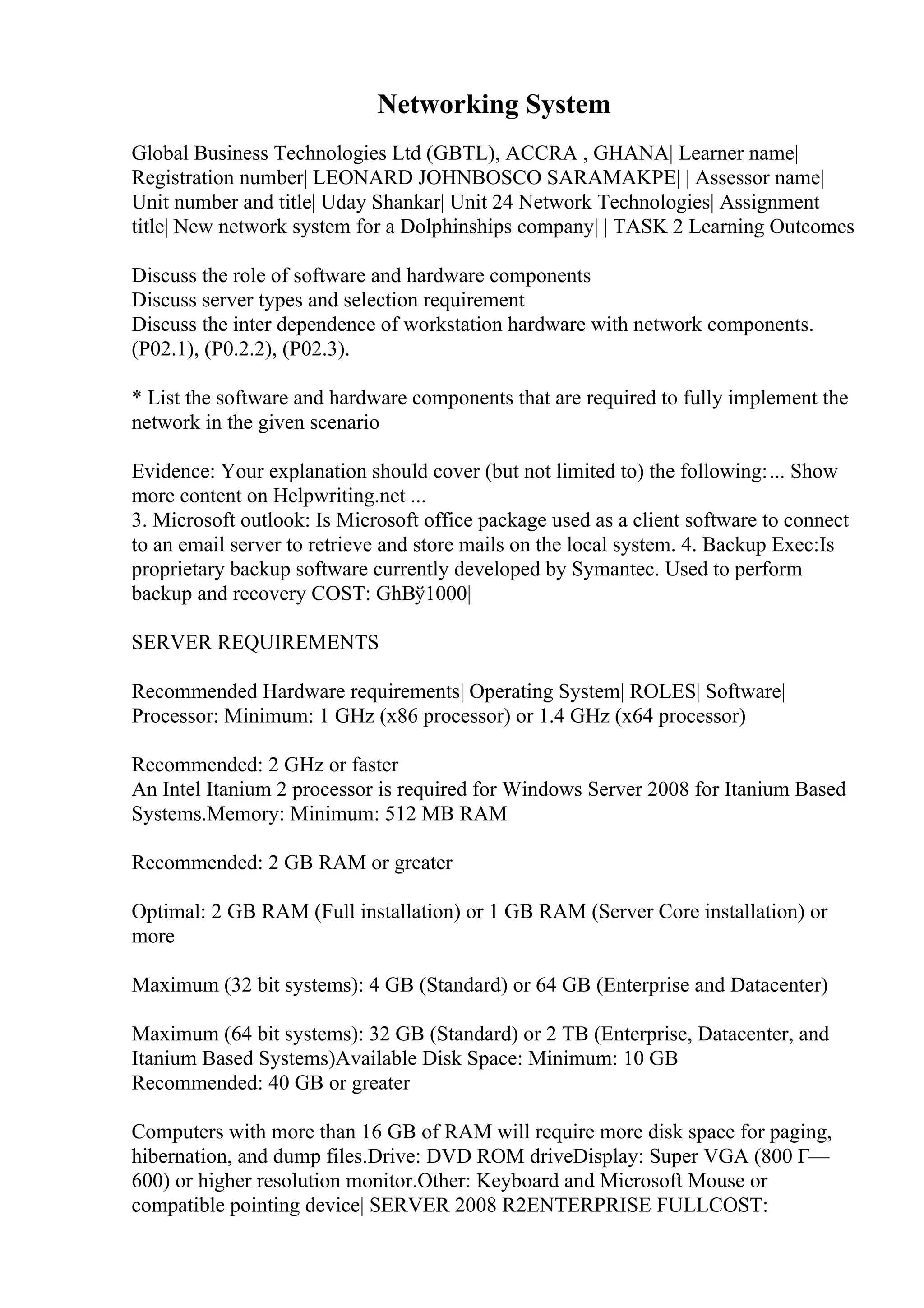 Networking System
Global Business Technologies Ltd (GBTL), ACCRA , GHANA| Learner name|
Registration number| LEONARD JOHNBOSCO SARAMAKPE| | Assessor name|
Unit number and title| Uday Shankar| Unit 24 Network Technologies| Assignment
title| New network system for a Dolphinships company| | TASK 2 Learning Outcomes
Discuss the role of software and hardware components
Discuss server types and selection requirement
Discuss the inter dependence of workstation hardware with network components.
(P02.1), (P0.2.2), (P02.3).
* List the software and hardware components that are required to fully implement the
network in the given scenario
Evidence: Your explanation should cover (but not limited to) the following:... Show
more content on Helpwriting.net ...
3. Microsoft outlook: Is Microsoft office package used as a client software to connect
to an email server to retrieve and store mails on the local system. 4. Backup Exec:Is
proprietary backup software currently developed by Symantec. Used to perform
backup and recovery COST: GhВў1000|
SERVER REQUIREMENTS
Recommended Hardware requirements| Operating System| ROLES| Software|
Processor: Minimum: 1 GHz (x86 processor) or 1.4 GHz (x64 processor)
Recommended: 2 GHz or faster
An Intel Itanium 2 processor is required for Windows Server 2008 for Itanium Based
Systems.Memory: Minimum: 512 MB RAM
Recommended: 2 GB RAM or greater
Optimal: 2 GB RAM (Full installation) or 1 GB RAM (Server Core installation) or
more
Maximum (32 bit systems): 4 GB (Standard) or 64 GB (Enterprise and Datacenter)
Maximum (64 bit systems): 32 GB (Standard) or 2 TB (Enterprise, Datacenter, and
Itanium Based Systems)Available Disk Space: Minimum: 10 GB
Recommended: 40 GB or greater
Computers with more than 16 GB of RAM will require more disk space for paging,
hibernation, and dump files.Drive: DVD ROM driveDisplay: Super VGA (800 Г—
600) or higher resolution monitor.Other: Keyboard and Microsoft Mouse or
compatible pointing device| SERVER 2008 R2ENTERPRISE FULLCOST:
 