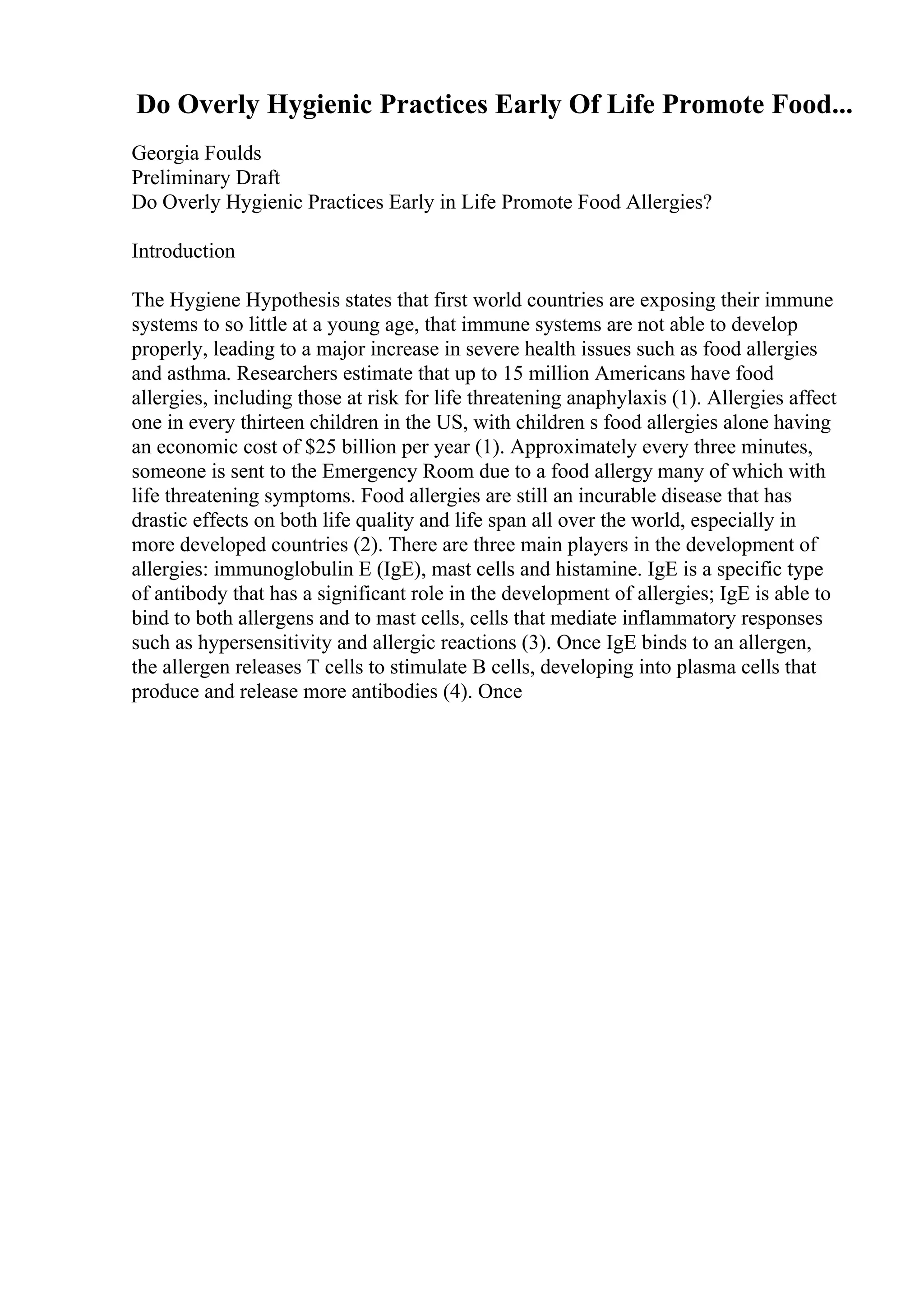 Do Overly Hygienic Practices Early Of Life Promote Food...
Georgia Foulds
Preliminary Draft
Do Overly Hygienic Practices Early in Life Promote Food Allergies?
Introduction
The Hygiene Hypothesis states that first world countries are exposing their immune
systems to so little at a young age, that immune systems are not able to develop
properly, leading to a major increase in severe health issues such as food allergies
and asthma. Researchers estimate that up to 15 million Americans have food
allergies, including those at risk for life threatening anaphylaxis (1). Allergies affect
one in every thirteen children in the US, with children s food allergies alone having
an economic cost of $25 billion per year (1). Approximately every three minutes,
someone is sent to the Emergency Room due to a food allergy many of which with
life threatening symptoms. Food allergies are still an incurable disease that has
drastic effects on both life quality and life span all over the world, especially in
more developed countries (2). There are three main players in the development of
allergies: immunoglobulin E (IgE), mast cells and histamine. IgE is a specific type
of antibody that has a significant role in the development of allergies; IgE is able to
bind to both allergens and to mast cells, cells that mediate inflammatory responses
such as hypersensitivity and allergic reactions (3). Once IgE binds to an allergen,
the allergen releases T cells to stimulate B cells, developing into plasma cells that
produce and release more antibodies (4). Once
 