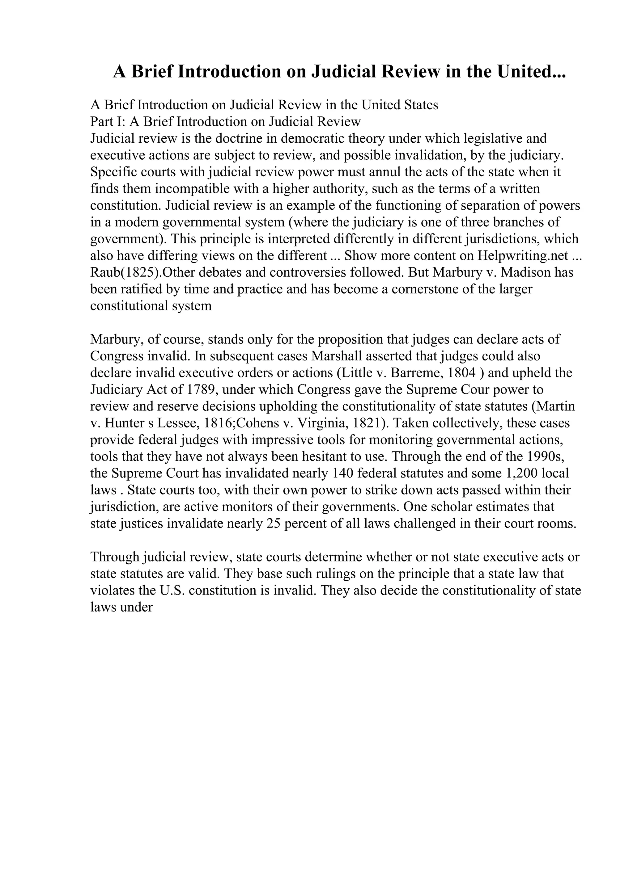 A Brief Introduction on Judicial Review in the United...
A Brief Introduction on Judicial Review in the United States
Part I: A Brief Introduction on Judicial Review
Judicial review is the doctrine in democratic theory under which legislative and
executive actions are subject to review, and possible invalidation, by the judiciary.
Specific courts with judicial review power must annul the acts of the state when it
finds them incompatible with a higher authority, such as the terms of a written
constitution. Judicial review is an example of the functioning of separation of powers
in a modern governmental system (where the judiciary is one of three branches of
government). This principle is interpreted differently in different jurisdictions, which
also have differing views on the different ... Show more content on Helpwriting.net ...
Raub(1825).Other debates and controversies followed. But Marbury v. Madison has
been ratified by time and practice and has become a cornerstone of the larger
constitutional system
Marbury, of course, stands only for the proposition that judges can declare acts of
Congress invalid. In subsequent cases Marshall asserted that judges could also
declare invalid executive orders or actions (Little v. Barreme, 1804 ) and upheld the
Judiciary Act of 1789, under which Congress gave the Supreme Cour power to
review and reserve decisions upholding the constitutionality of state statutes (Martin
v. Hunter s Lessee, 1816;Cohens v. Virginia, 1821). Taken collectively, these cases
provide federal judges with impressive tools for monitoring governmental actions,
tools that they have not always been hesitant to use. Through the end of the 1990s,
the Supreme Court has invalidated nearly 140 federal statutes and some 1,200 local
laws . State courts too, with their own power to strike down acts passed within their
jurisdiction, are active monitors of their governments. One scholar estimates that
state justices invalidate nearly 25 percent of all laws challenged in their court rooms.
Through judicial review, state courts determine whether or not state executive acts or
state statutes are valid. They base such rulings on the principle that a state law that
violates the U.S. constitution is invalid. They also decide the constitutionality of state
laws under
 