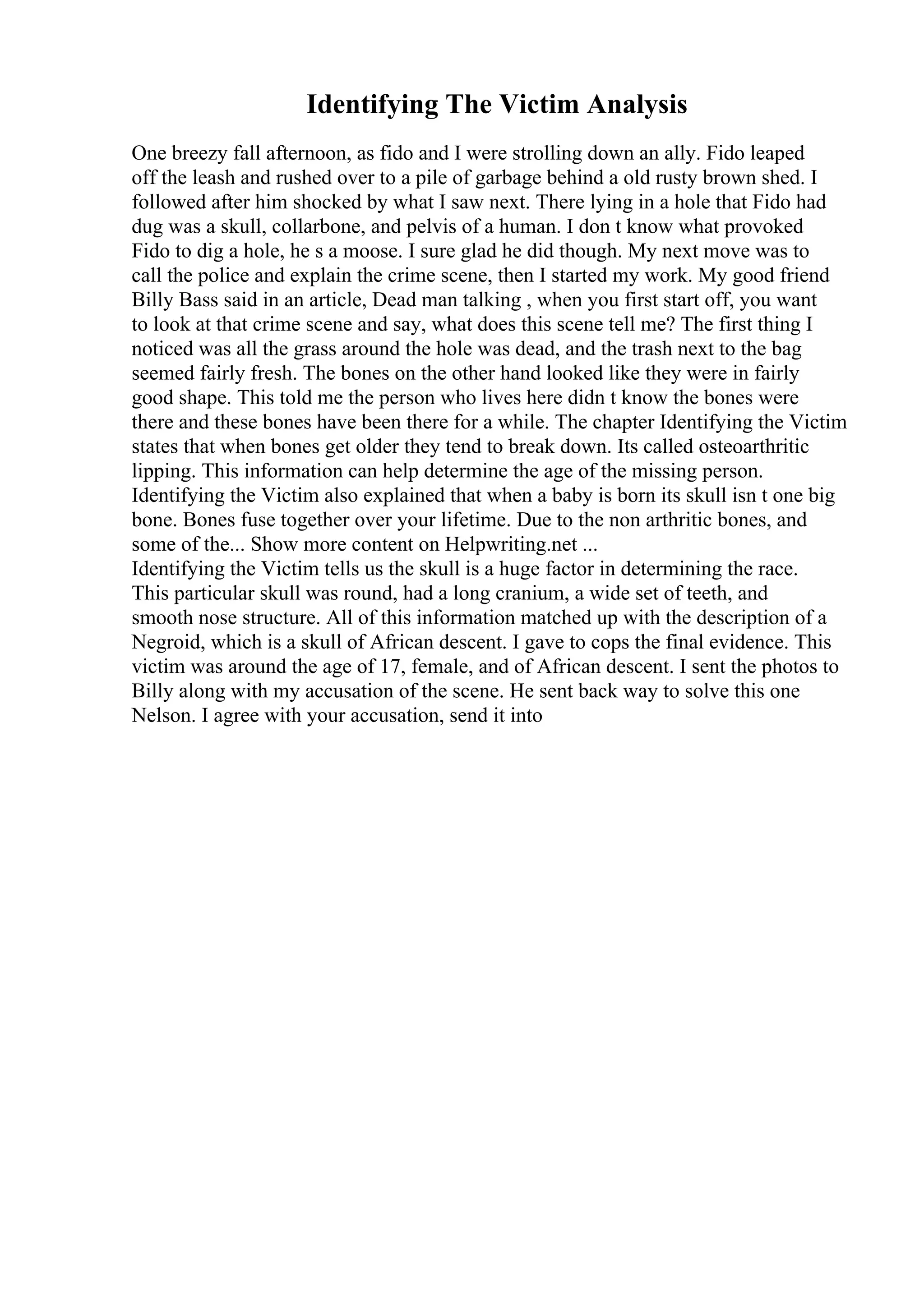 Identifying The Victim Analysis
One breezy fall afternoon, as fido and I were strolling down an ally. Fido leaped
off the leash and rushed over to a pile of garbage behind a old rusty brown shed. I
followed after him shocked by what I saw next. There lying in a hole that Fido had
dug was a skull, collarbone, and pelvis of a human. I don t know what provoked
Fido to dig a hole, he s a moose. I sure glad he did though. My next move was to
call the police and explain the crime scene, then I started my work. My good friend
Billy Bass said in an article, Dead man talking , when you first start off, you want
to look at that crime scene and say, what does this scene tell me? The first thing I
noticed was all the grass around the hole was dead, and the trash next to the bag
seemed fairly fresh. The bones on the other hand looked like they were in fairly
good shape. This told me the person who lives here didn t know the bones were
there and these bones have been there for a while. The chapter Identifying the Victim
states that when bones get older they tend to break down. Its called osteoarthritic
lipping. This information can help determine the age of the missing person.
Identifying the Victim also explained that when a baby is born its skull isn t one big
bone. Bones fuse together over your lifetime. Due to the non arthritic bones, and
some of the... Show more content on Helpwriting.net ...
Identifying the Victim tells us the skull is a huge factor in determining the race.
This particular skull was round, had a long cranium, a wide set of teeth, and
smooth nose structure. All of this information matched up with the description of a
Negroid, which is a skull of African descent. I gave to cops the final evidence. This
victim was around the age of 17, female, and of African descent. I sent the photos to
Billy along with my accusation of the scene. He sent back way to solve this one
Nelson. I agree with your accusation, send it into
 