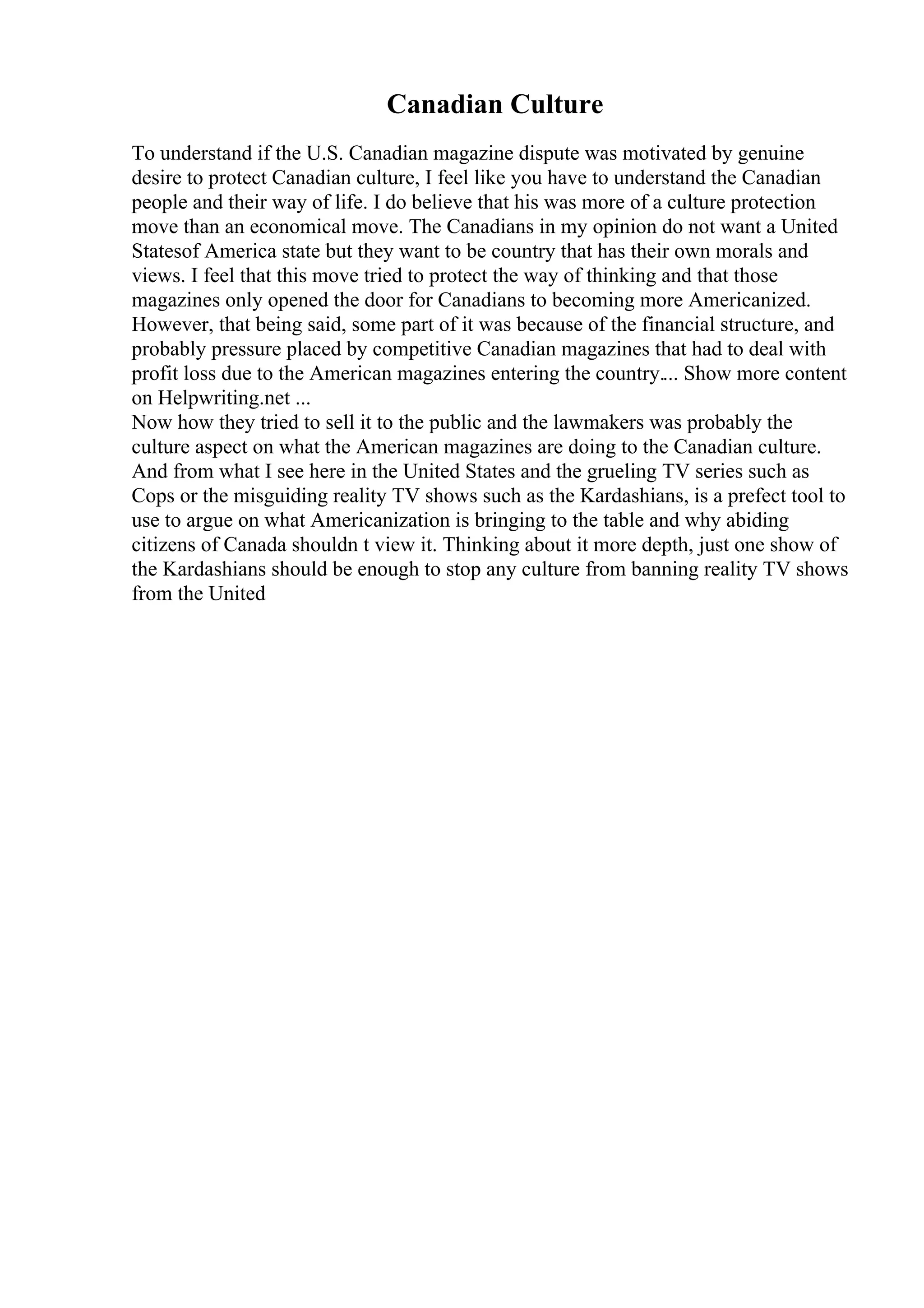 Canadian Culture
To understand if the U.S. Canadian magazine dispute was motivated by genuine
desire to protect Canadian culture, I feel like you have to understand the Canadian
people and their way of life. I do believe that his was more of a culture protection
move than an economical move. The Canadians in my opinion do not want a United
Statesof America state but they want to be country that has their own morals and
views. I feel that this move tried to protect the way of thinking and that those
magazines only opened the door for Canadians to becoming more Americanized.
However, that being said, some part of it was because of the financial structure, and
probably pressure placed by competitive Canadian magazines that had to deal with
profit loss due to the American magazines entering the country.... Show more content
on Helpwriting.net ...
Now how they tried to sell it to the public and the lawmakers was probably the
culture aspect on what the American magazines are doing to the Canadian culture.
And from what I see here in the United States and the grueling TV series such as
Cops or the misguiding reality TV shows such as the Kardashians, is a prefect tool to
use to argue on what Americanization is bringing to the table and why abiding
citizens of Canada shouldn t view it. Thinking about it more depth, just one show of
the Kardashians should be enough to stop any culture from banning reality TV shows
from the United
 