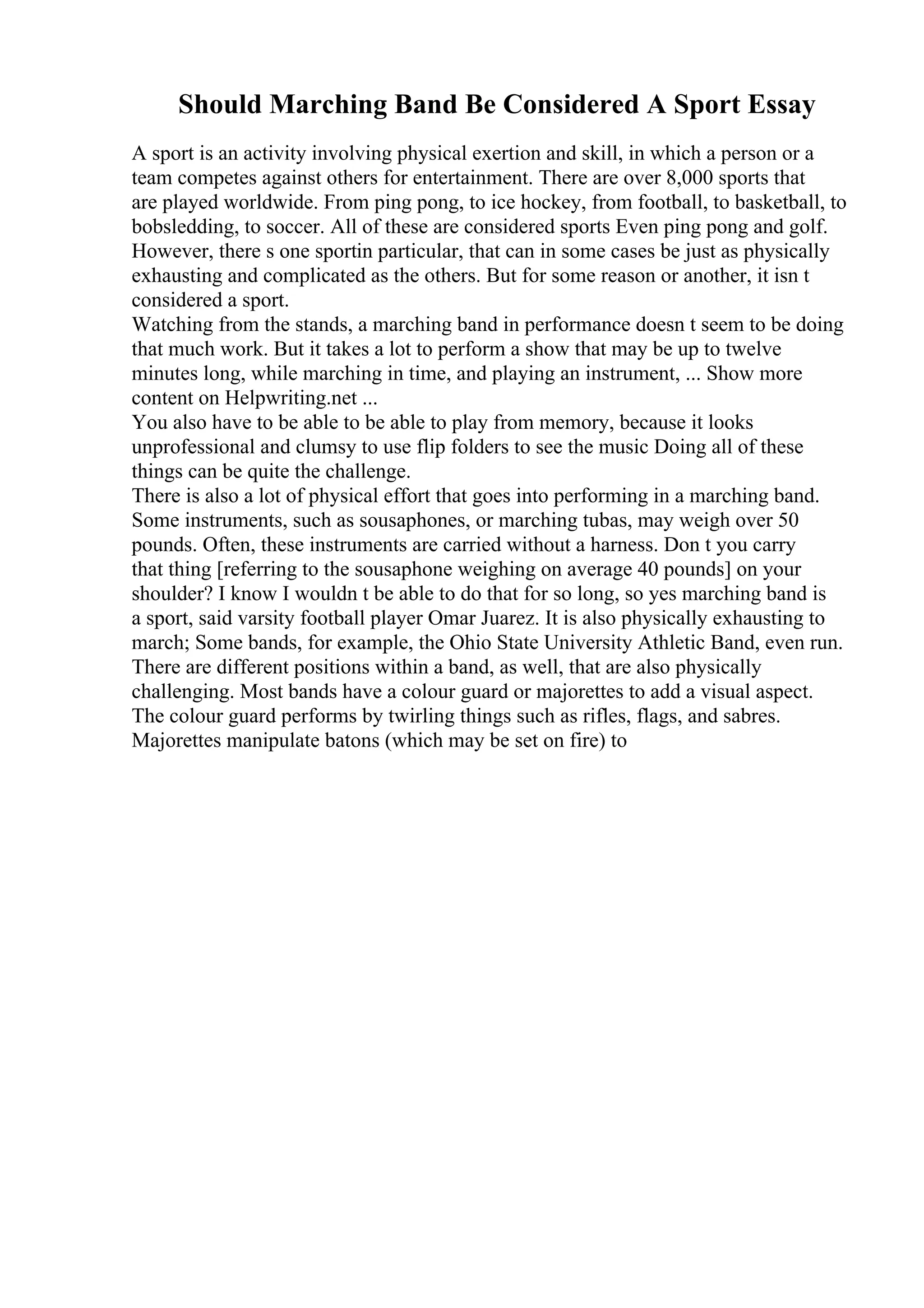 Should Marching Band Be Considered A Sport Essay
A sport is an activity involving physical exertion and skill, in which a person or a
team competes against others for entertainment. There are over 8,000 sports that
are played worldwide. From ping pong, to ice hockey, from football, to basketball, to
bobsledding, to soccer. All of these are considered sports Even ping pong and golf.
However, there s one sportin particular, that can in some cases be just as physically
exhausting and complicated as the others. But for some reason or another, it isn t
considered a sport.
Watching from the stands, a marching band in performance doesn t seem to be doing
that much work. But it takes a lot to perform a show that may be up to twelve
minutes long, while marching in time, and playing an instrument, ... Show more
content on Helpwriting.net ...
You also have to be able to be able to play from memory, because it looks
unprofessional and clumsy to use flip folders to see the music Doing all of these
things can be quite the challenge.
There is also a lot of physical effort that goes into performing in a marching band.
Some instruments, such as sousaphones, or marching tubas, may weigh over 50
pounds. Often, these instruments are carried without a harness. Don t you carry
that thing [referring to the sousaphone weighing on average 40 pounds] on your
shoulder? I know I wouldn t be able to do that for so long, so yes marching band is
a sport, said varsity football player Omar Juarez. It is also physically exhausting to
march; Some bands, for example, the Ohio State University Athletic Band, even run.
There are different positions within a band, as well, that are also physically
challenging. Most bands have a colour guard or majorettes to add a visual aspect.
The colour guard performs by twirling things such as rifles, flags, and sabres.
Majorettes manipulate batons (which may be set on fire) to
 