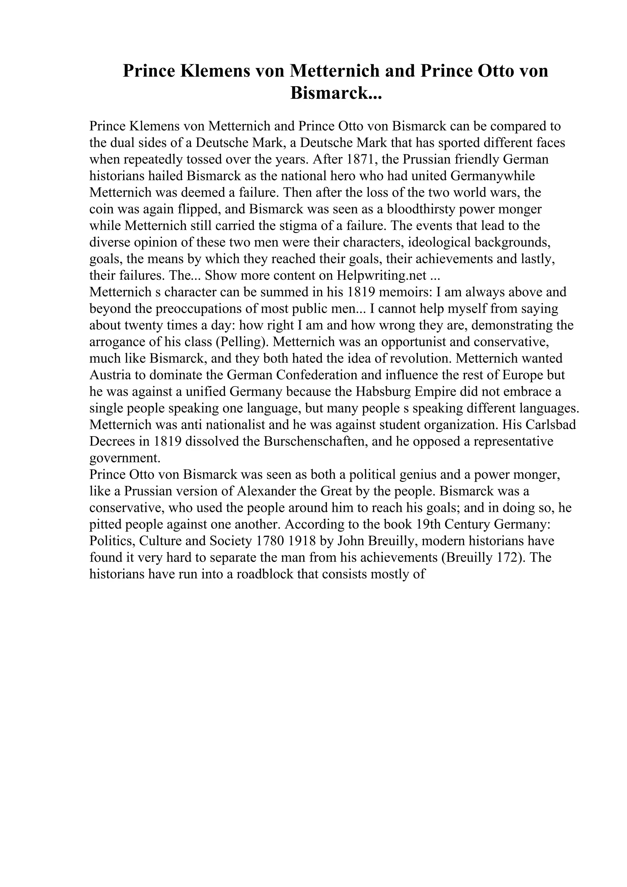 Prince Klemens von Metternich and Prince Otto von
Bismarck...
Prince Klemens von Metternich and Prince Otto von Bismarck can be compared to
the dual sides of a Deutsche Mark, a Deutsche Mark that has sported different faces
when repeatedly tossed over the years. After 1871, the Prussian friendly German
historians hailed Bismarck as the national hero who had united Germanywhile
Metternich was deemed a failure. Then after the loss of the two world wars, the
coin was again flipped, and Bismarck was seen as a bloodthirsty power monger
while Metternich still carried the stigma of a failure. The events that lead to the
diverse opinion of these two men were their characters, ideological backgrounds,
goals, the means by which they reached their goals, their achievements and lastly,
their failures. The... Show more content on Helpwriting.net ...
Metternich s character can be summed in his 1819 memoirs: I am always above and
beyond the preoccupations of most public men... I cannot help myself from saying
about twenty times a day: how right I am and how wrong they are, demonstrating the
arrogance of his class (Pelling). Metternich was an opportunist and conservative,
much like Bismarck, and they both hated the idea of revolution. Metternich wanted
Austria to dominate the German Confederation and influence the rest of Europe but
he was against a unified Germany because the Habsburg Empire did not embrace a
single people speaking one language, but many people s speaking different languages.
Metternich was anti nationalist and he was against student organization. His Carlsbad
Decrees in 1819 dissolved the Burschenschaften, and he opposed a representative
government.
Prince Otto von Bismarck was seen as both a political genius and a power monger,
like a Prussian version of Alexander the Great by the people. Bismarck was a
conservative, who used the people around him to reach his goals; and in doing so, he
pitted people against one another. According to the book 19th Century Germany:
Politics, Culture and Society 1780 1918 by John Breuilly, modern historians have
found it very hard to separate the man from his achievements (Breuilly 172). The
historians have run into a roadblock that consists mostly of
 
