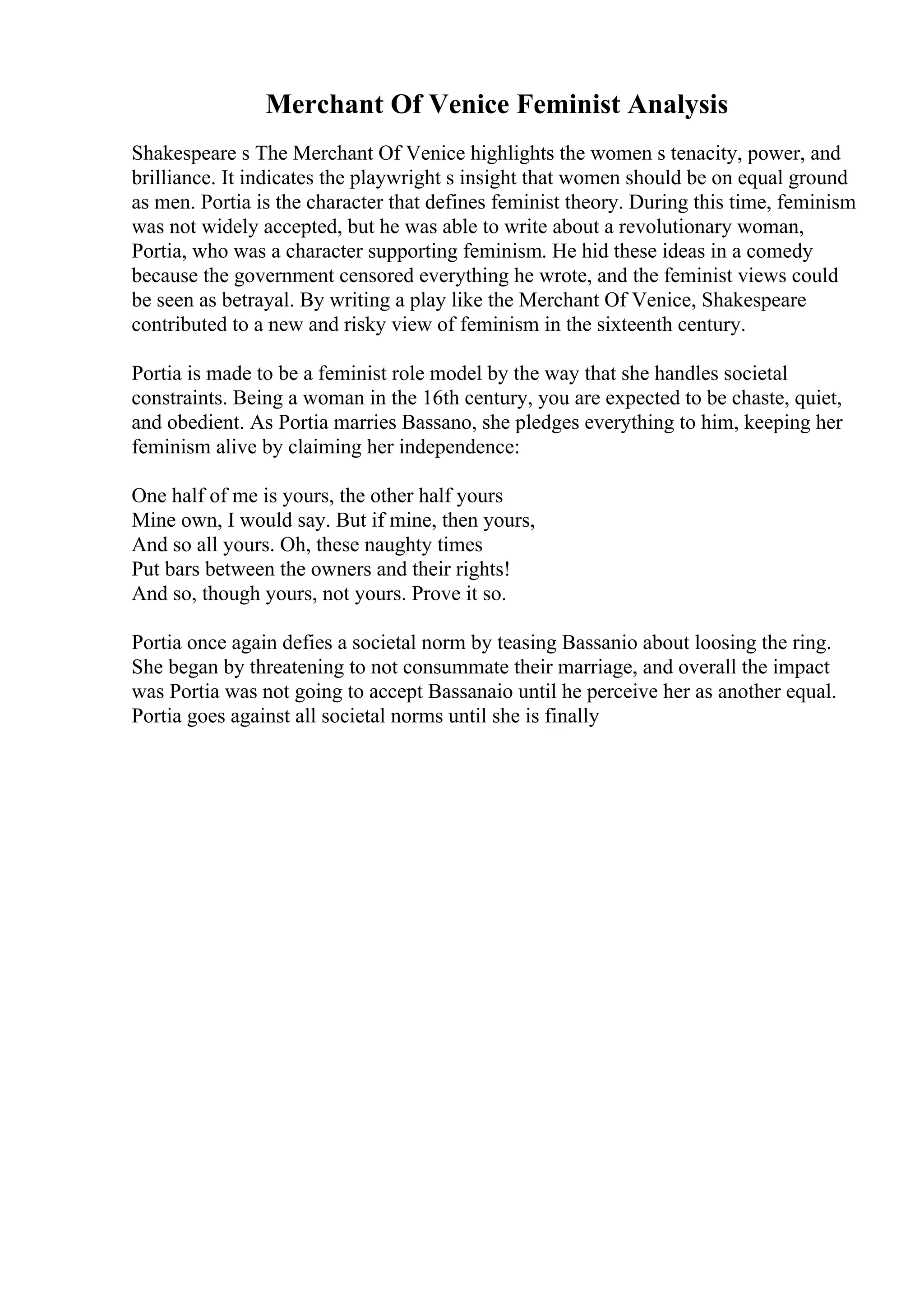 Merchant Of Venice Feminist Analysis
Shakespeare s The Merchant Of Venice highlights the women s tenacity, power, and
brilliance. It indicates the playwright s insight that women should be on equal ground
as men. Portia is the character that defines feminist theory. During this time, feminism
was not widely accepted, but he was able to write about a revolutionary woman,
Portia, who was a character supporting feminism. He hid these ideas in a comedy
because the government censored everything he wrote, and the feminist views could
be seen as betrayal. By writing a play like the Merchant Of Venice, Shakespeare
contributed to a new and risky view of feminism in the sixteenth century.
Portia is made to be a feminist role model by the way that she handles societal
constraints. Being a woman in the 16th century, you are expected to be chaste, quiet,
and obedient. As Portia marries Bassano, she pledges everything to him, keeping her
feminism alive by claiming her independence:
One half of me is yours, the other half yours
Mine own, I would say. But if mine, then yours,
And so all yours. Oh, these naughty times
Put bars between the owners and their rights!
And so, though yours, not yours. Prove it so.
Portia once again defies a societal norm by teasing Bassanio about loosing the ring.
She began by threatening to not consummate their marriage, and overall the impact
was Portia was not going to accept Bassanaio until he perceive her as another equal.
Portia goes against all societal norms until she is finally
 