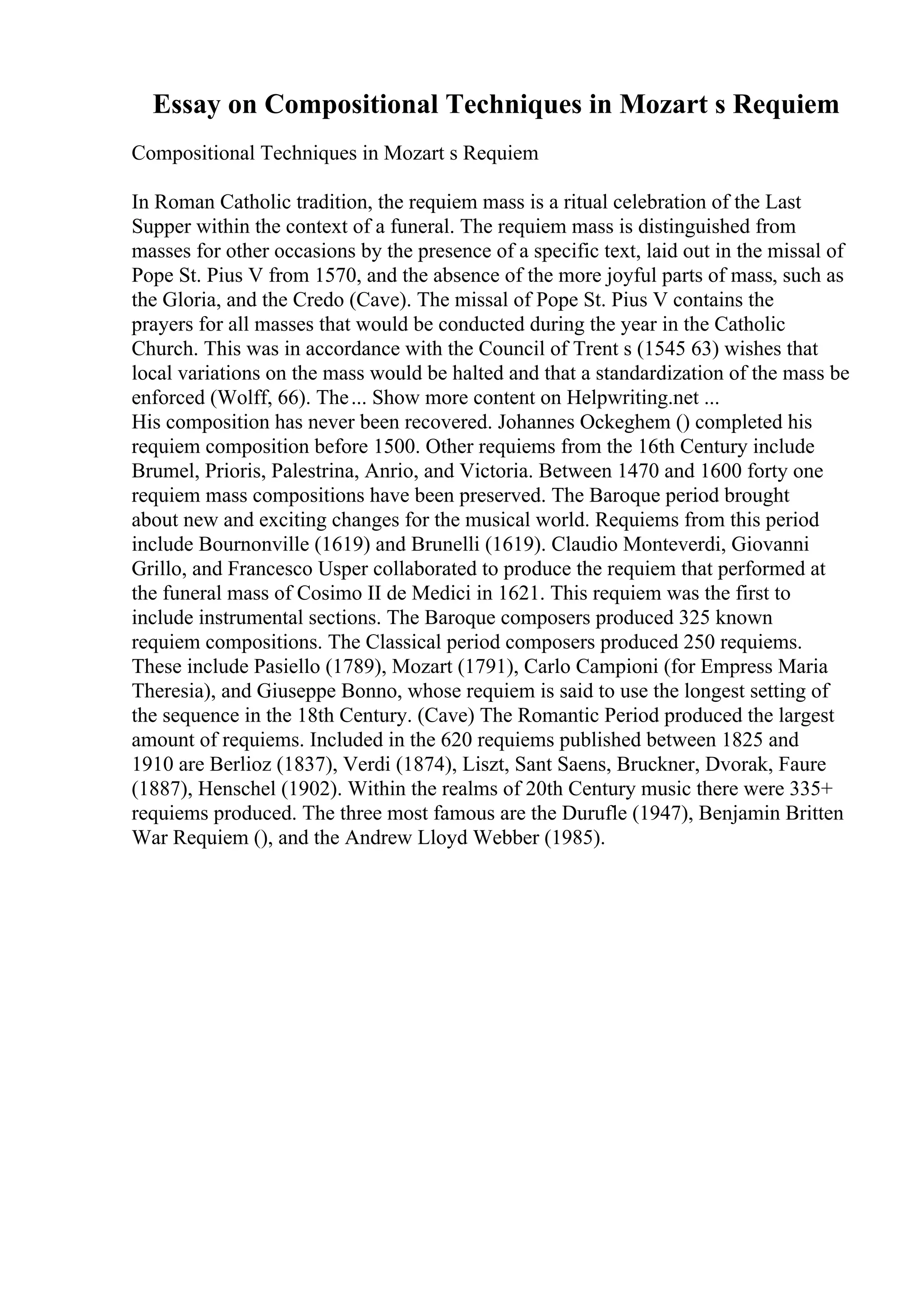 Essay on Compositional Techniques in Mozart s Requiem
Compositional Techniques in Mozart s Requiem
In Roman Catholic tradition, the requiem mass is a ritual celebration of the Last
Supper within the context of a funeral. The requiem mass is distinguished from
masses for other occasions by the presence of a specific text, laid out in the missal of
Pope St. Pius V from 1570, and the absence of the more joyful parts of mass, such as
the Gloria, and the Credo (Cave). The missal of Pope St. Pius V contains the
prayers for all masses that would be conducted during the year in the Catholic
Church. This was in accordance with the Council of Trent s (1545 63) wishes that
local variations on the mass would be halted and that a standardization of the mass be
enforced (Wolff, 66). The... Show more content on Helpwriting.net ...
His composition has never been recovered. Johannes Ockeghem () completed his
requiem composition before 1500. Other requiems from the 16th Century include
Brumel, Prioris, Palestrina, Anrio, and Victoria. Between 1470 and 1600 forty one
requiem mass compositions have been preserved. The Baroque period brought
about new and exciting changes for the musical world. Requiems from this period
include Bournonville (1619) and Brunelli (1619). Claudio Monteverdi, Giovanni
Grillo, and Francesco Usper collaborated to produce the requiem that performed at
the funeral mass of Cosimo II de Medici in 1621. This requiem was the first to
include instrumental sections. The Baroque composers produced 325 known
requiem compositions. The Classical period composers produced 250 requiems.
These include Pasiello (1789), Mozart (1791), Carlo Campioni (for Empress Maria
Theresia), and Giuseppe Bonno, whose requiem is said to use the longest setting of
the sequence in the 18th Century. (Cave) The Romantic Period produced the largest
amount of requiems. Included in the 620 requiems published between 1825 and
1910 are Berlioz (1837), Verdi (1874), Liszt, Sant Saens, Bruckner, Dvorak, Faure
(1887), Henschel (1902). Within the realms of 20th Century music there were 335+
requiems produced. The three most famous are the Durufle (1947), Benjamin Britten
War Requiem (), and the Andrew Lloyd Webber (1985).
 