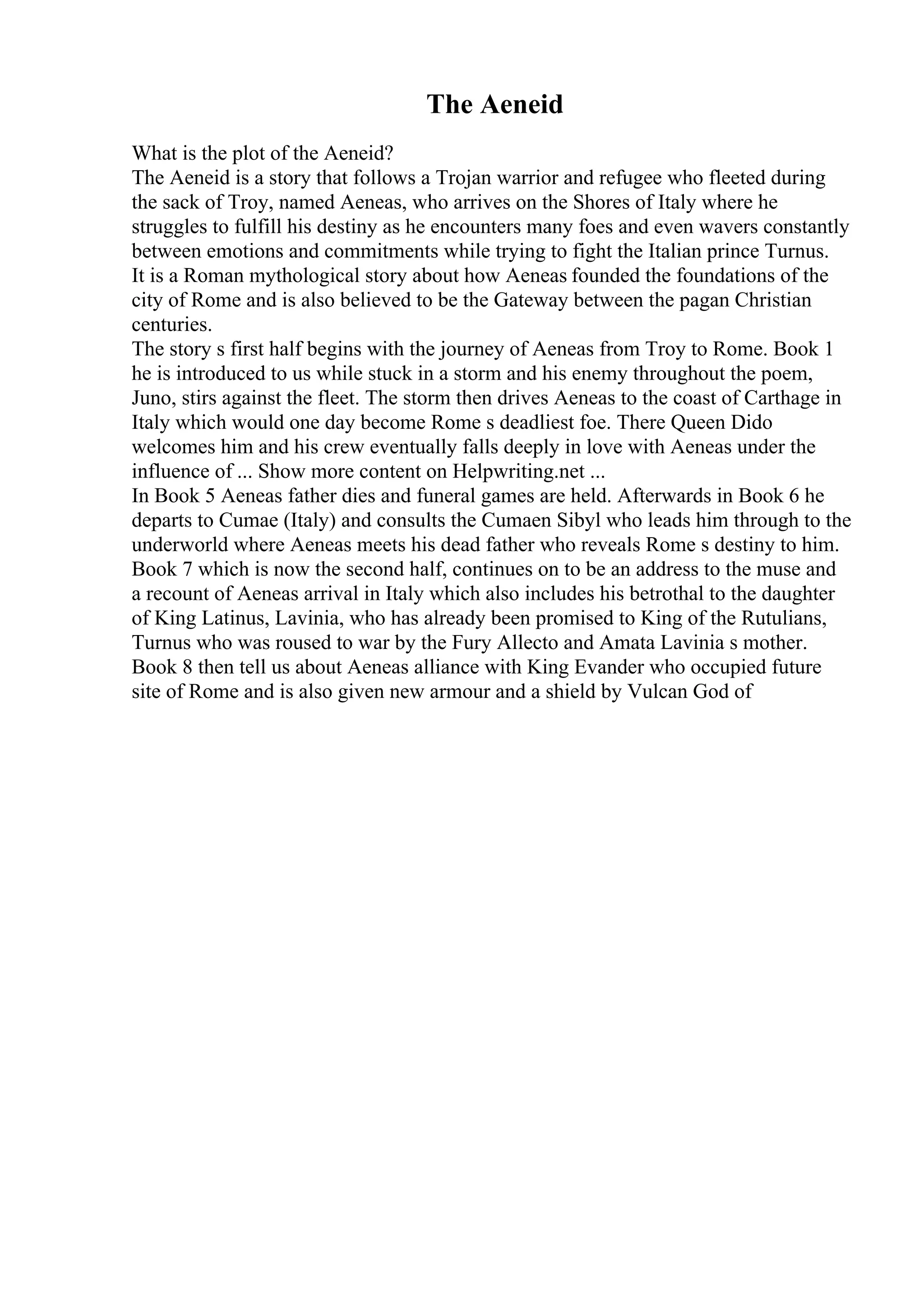 The Aeneid
What is the plot of the Aeneid?
The Aeneid is a story that follows a Trojan warrior and refugee who fleeted during
the sack of Troy, named Aeneas, who arrives on the Shores of Italy where he
struggles to fulfill his destiny as he encounters many foes and even wavers constantly
between emotions and commitments while trying to fight the Italian prince Turnus.
It is a Roman mythological story about how Aeneas founded the foundations of the
city of Rome and is also believed to be the Gateway between the pagan Christian
centuries.
The story s first half begins with the journey of Aeneas from Troy to Rome. Book 1
he is introduced to us while stuck in a storm and his enemy throughout the poem,
Juno, stirs against the fleet. The storm then drives Aeneas to the coast of Carthage in
Italy which would one day become Rome s deadliest foe. There Queen Dido
welcomes him and his crew eventually falls deeply in love with Aeneas under the
influence of ... Show more content on Helpwriting.net ...
In Book 5 Aeneas father dies and funeral games are held. Afterwards in Book 6 he
departs to Cumae (Italy) and consults the Cumaen Sibyl who leads him through to the
underworld where Aeneas meets his dead father who reveals Rome s destiny to him.
Book 7 which is now the second half, continues on to be an address to the muse and
a recount of Aeneas arrival in Italy which also includes his betrothal to the daughter
of King Latinus, Lavinia, who has already been promised to King of the Rutulians,
Turnus who was roused to war by the Fury Allecto and Amata Lavinia s mother.
Book 8 then tell us about Aeneas alliance with King Evander who occupied future
site of Rome and is also given new armour and a shield by Vulcan God of
 