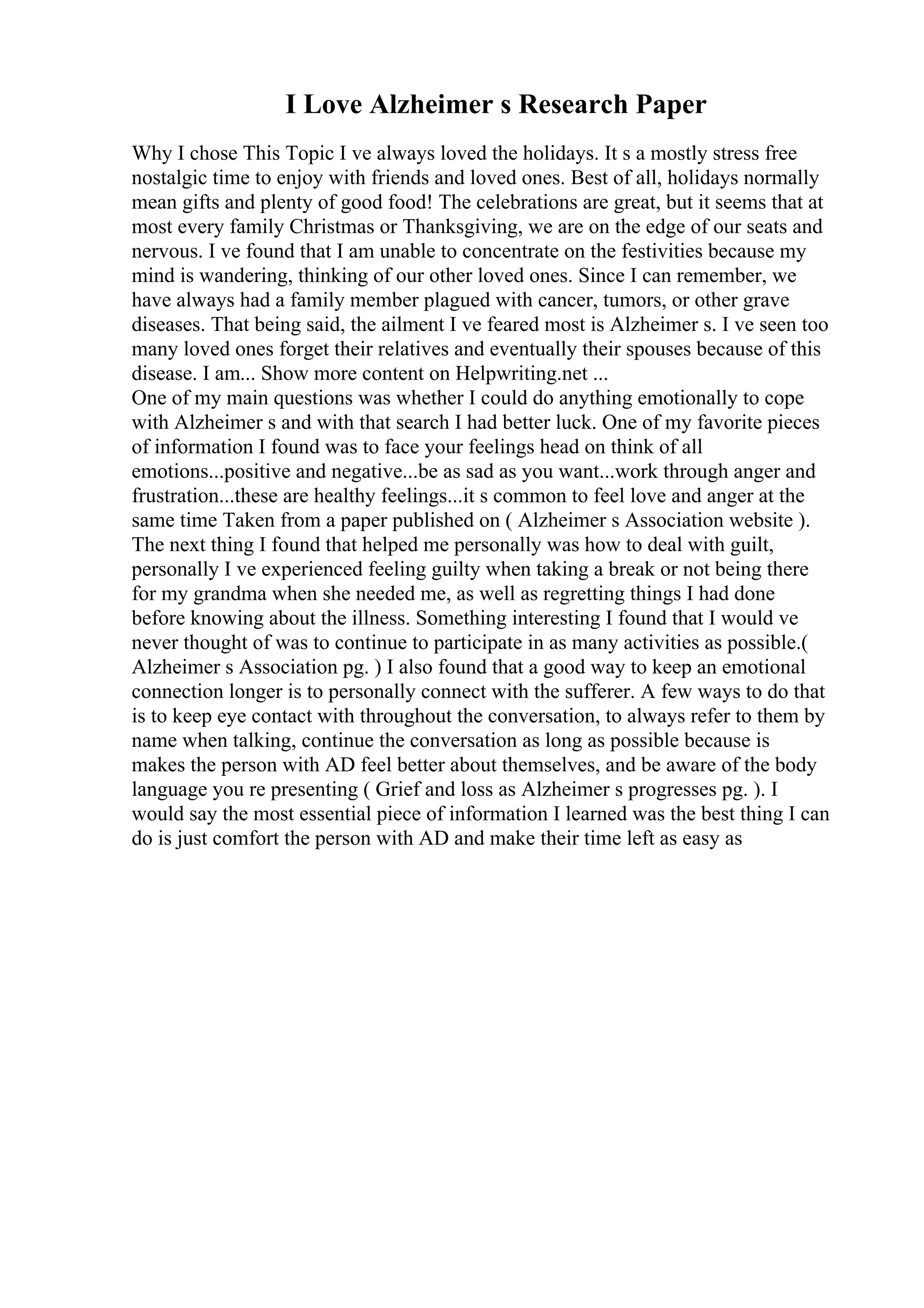 I Love Alzheimer s Research Paper
Why I chose This Topic I ve always loved the holidays. It s a mostly stress free
nostalgic time to enjoy with friends and loved ones. Best of all, holidays normally
mean gifts and plenty of good food! The celebrations are great, but it seems that at
most every family Christmas or Thanksgiving, we are on the edge of our seats and
nervous. I ve found that I am unable to concentrate on the festivities because my
mind is wandering, thinking of our other loved ones. Since I can remember, we
have always had a family member plagued with cancer, tumors, or other grave
diseases. That being said, the ailment I ve feared most is Alzheimer s. I ve seen too
many loved ones forget their relatives and eventually their spouses because of this
disease. I am... Show more content on Helpwriting.net ...
One of my main questions was whether I could do anything emotionally to cope
with Alzheimer s and with that search I had better luck. One of my favorite pieces
of information I found was to face your feelings head on think of all
emotions...positive and negative...be as sad as you want...work through anger and
frustration...these are healthy feelings...it s common to feel love and anger at the
same time Taken from a paper published on ( Alzheimer s Association website ).
The next thing I found that helped me personally was how to deal with guilt,
personally I ve experienced feeling guilty when taking a break or not being there
for my grandma when she needed me, as well as regretting things I had done
before knowing about the illness. Something interesting I found that I would ve
never thought of was to continue to participate in as many activities as possible.(
Alzheimer s Association pg. ) I also found that a good way to keep an emotional
connection longer is to personally connect with the sufferer. A few ways to do that
is to keep eye contact with throughout the conversation, to always refer to them by
name when talking, continue the conversation as long as possible because is
makes the person with AD feel better about themselves, and be aware of the body
language you re presenting ( Grief and loss as Alzheimer s progresses pg. ). I
would say the most essential piece of information I learned was the best thing I can
do is just comfort the person with AD and make their time left as easy as
 