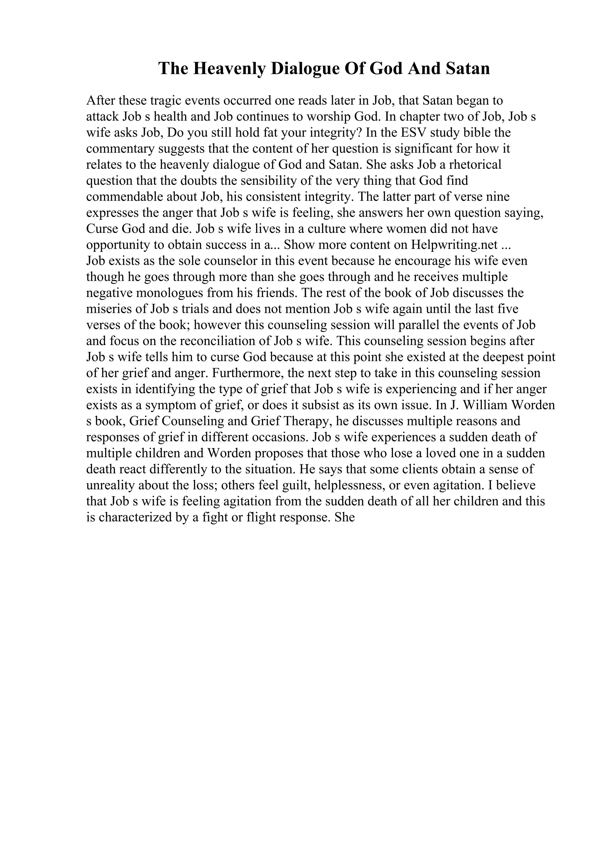 The Heavenly Dialogue Of God And Satan
After these tragic events occurred one reads later in Job, that Satan began to
attack Job s health and Job continues to worship God. In chapter two of Job, Job s
wife asks Job, Do you still hold fat your integrity? In the ESV study bible the
commentary suggests that the content of her question is significant for how it
relates to the heavenly dialogue of God and Satan. She asks Job a rhetorical
question that the doubts the sensibility of the very thing that God find
commendable about Job, his consistent integrity. The latter part of verse nine
expresses the anger that Job s wife is feeling, she answers her own question saying,
Curse God and die. Job s wife lives in a culture where women did not have
opportunity to obtain success in a... Show more content on Helpwriting.net ...
Job exists as the sole counselor in this event because he encourage his wife even
though he goes through more than she goes through and he receives multiple
negative monologues from his friends. The rest of the book of Job discusses the
miseries of Job s trials and does not mention Job s wife again until the last five
verses of the book; however this counseling session will parallel the events of Job
and focus on the reconciliation of Job s wife. This counseling session begins after
Job s wife tells him to curse God because at this point she existed at the deepest point
of her grief and anger. Furthermore, the next step to take in this counseling session
exists in identifying the type of grief that Job s wife is experiencing and if her anger
exists as a symptom of grief, or does it subsist as its own issue. In J. William Worden
s book, Grief Counseling and Grief Therapy, he discusses multiple reasons and
responses of grief in different occasions. Job s wife experiences a sudden death of
multiple children and Worden proposes that those who lose a loved one in a sudden
death react differently to the situation. He says that some clients obtain a sense of
unreality about the loss; others feel guilt, helplessness, or even agitation. I believe
that Job s wife is feeling agitation from the sudden death of all her children and this
is characterized by a fight or flight response. She
 