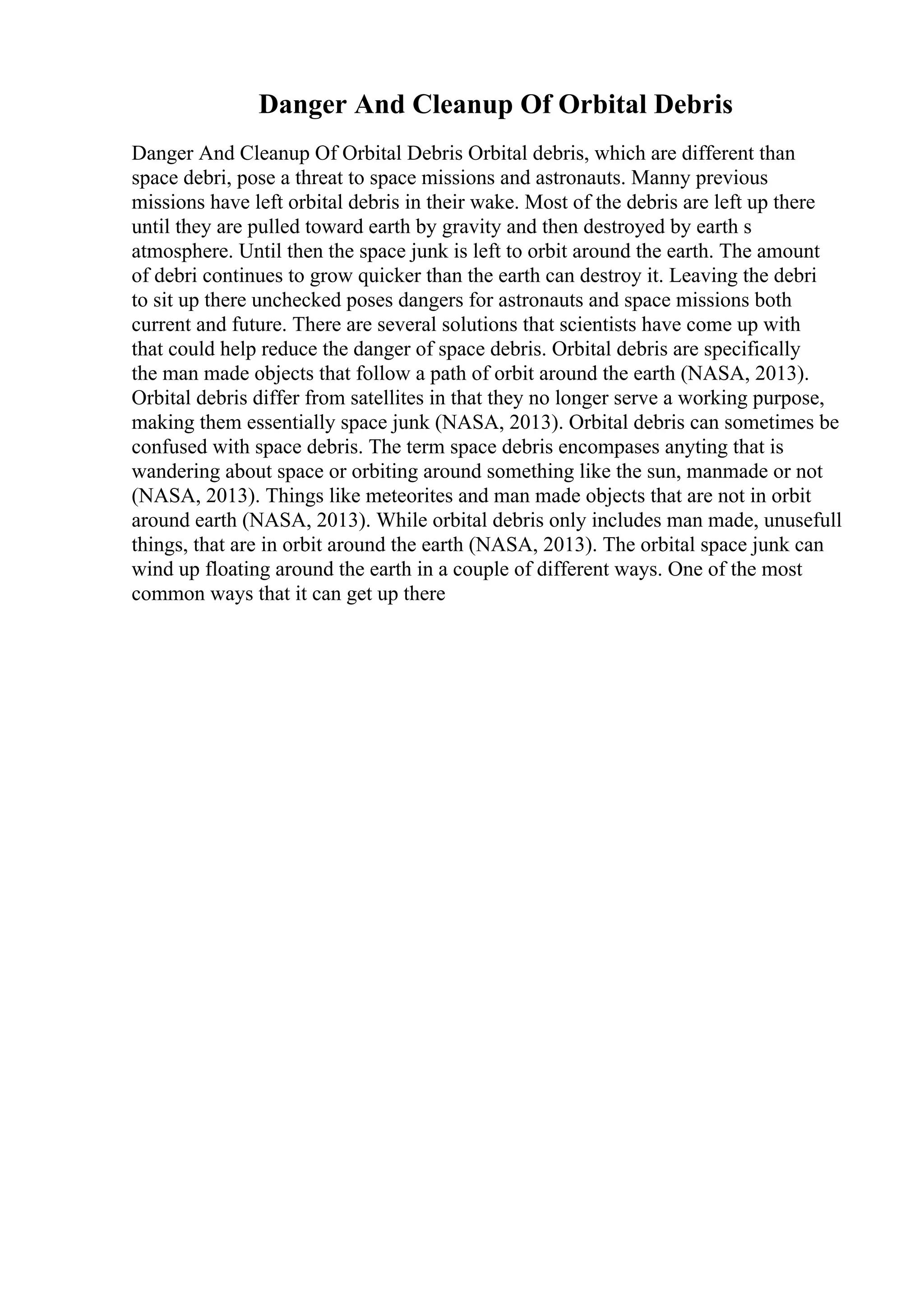 Danger And Cleanup Of Orbital Debris
Danger And Cleanup Of Orbital Debris Orbital debris, which are different than
space debri, pose a threat to space missions and astronauts. Manny previous
missions have left orbital debris in their wake. Most of the debris are left up there
until they are pulled toward earth by gravity and then destroyed by earth s
atmosphere. Until then the space junk is left to orbit around the earth. The amount
of debri continues to grow quicker than the earth can destroy it. Leaving the debri
to sit up there unchecked poses dangers for astronauts and space missions both
current and future. There are several solutions that scientists have come up with
that could help reduce the danger of space debris. Orbital debris are specifically
the man made objects that follow a path of orbit around the earth (NASA, 2013).
Orbital debris differ from satellites in that they no longer serve a working purpose,
making them essentially space junk (NASA, 2013). Orbital debris can sometimes be
confused with space debris. The term space debris encompases anyting that is
wandering about space or orbiting around something like the sun, manmade or not
(NASA, 2013). Things like meteorites and man made objects that are not in orbit
around earth (NASA, 2013). While orbital debris only includes man made, unusefull
things, that are in orbit around the earth (NASA, 2013). The orbital space junk can
wind up floating around the earth in a couple of different ways. One of the most
common ways that it can get up there
 