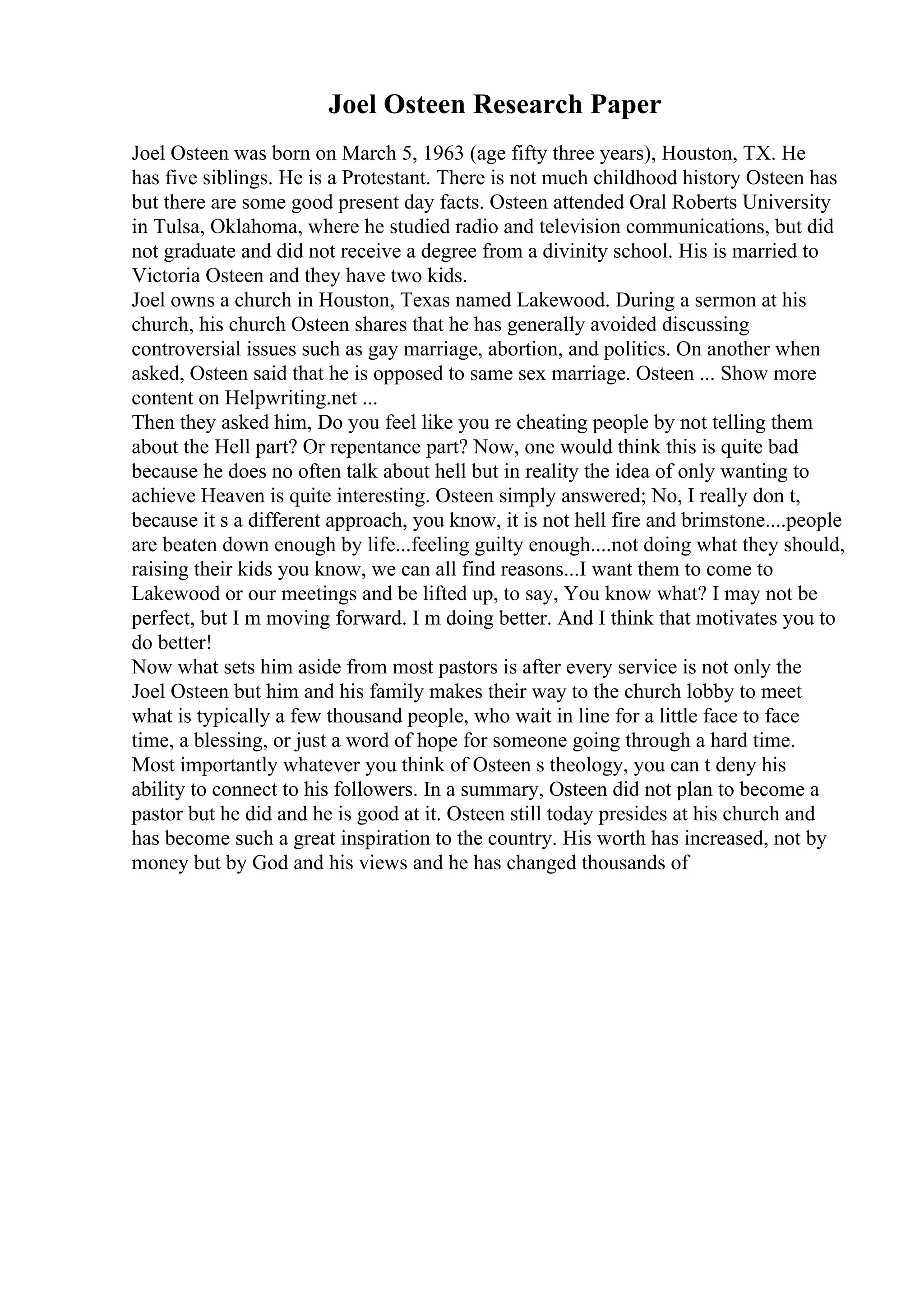Joel Osteen Research Paper
Joel Osteen was born on March 5, 1963 (age fifty three years), Houston, TX. He
has five siblings. He is a Protestant. There is not much childhood history Osteen has
but there are some good present day facts. Osteen attended Oral Roberts University
in Tulsa, Oklahoma, where he studied radio and television communications, but did
not graduate and did not receive a degree from a divinity school. His is married to
Victoria Osteen and they have two kids.
Joel owns a church in Houston, Texas named Lakewood. During a sermon at his
church, his church Osteen shares that he has generally avoided discussing
controversial issues such as gay marriage, abortion, and politics. On another when
asked, Osteen said that he is opposed to same sex marriage. Osteen ... Show more
content on Helpwriting.net ...
Then they asked him, Do you feel like you re cheating people by not telling them
about the Hell part? Or repentance part? Now, one would think this is quite bad
because he does no often talk about hell but in reality the idea of only wanting to
achieve Heaven is quite interesting. Osteen simply answered; No, I really don t,
because it s a different approach, you know, it is not hell fire and brimstone....people
are beaten down enough by life...feeling guilty enough....not doing what they should,
raising their kids you know, we can all find reasons...I want them to come to
Lakewood or our meetings and be lifted up, to say, You know what? I may not be
perfect, but I m moving forward. I m doing better. And I think that motivates you to
do better!
Now what sets him aside from most pastors is after every service is not only the
Joel Osteen but him and his family makes their way to the church lobby to meet
what is typically a few thousand people, who wait in line for a little face to face
time, a blessing, or just a word of hope for someone going through a hard time.
Most importantly whatever you think of Osteen s theology, you can t deny his
ability to connect to his followers. In a summary, Osteen did not plan to become a
pastor but he did and he is good at it. Osteen still today presides at his church and
has become such a great inspiration to the country. His worth has increased, not by
money but by God and his views and he has changed thousands of
 