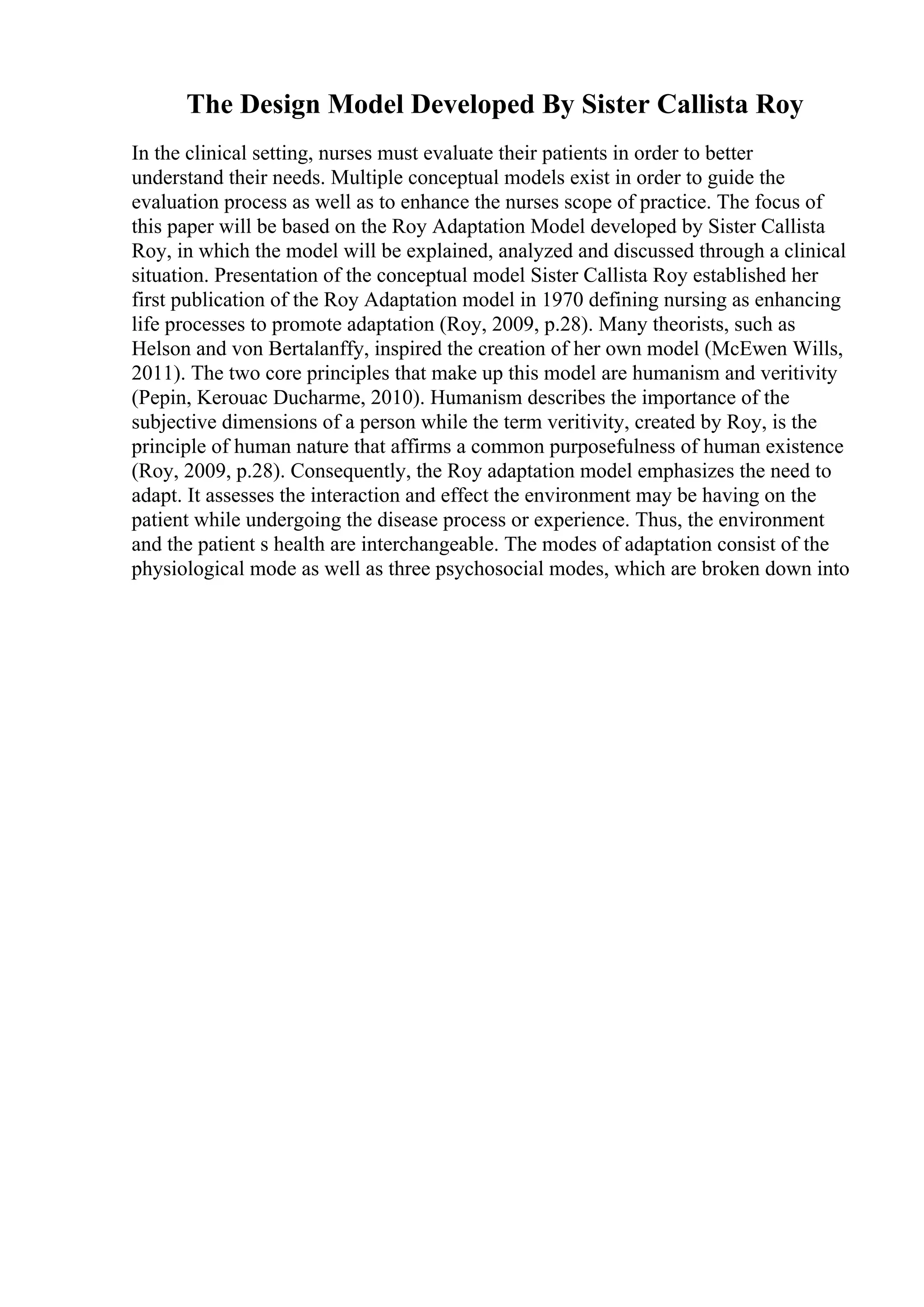 The Design Model Developed By Sister Callista Roy
In the clinical setting, nurses must evaluate their patients in order to better
understand their needs. Multiple conceptual models exist in order to guide the
evaluation process as well as to enhance the nurses scope of practice. The focus of
this paper will be based on the Roy Adaptation Model developed by Sister Callista
Roy, in which the model will be explained, analyzed and discussed through a clinical
situation. Presentation of the conceptual model Sister Callista Roy established her
first publication of the Roy Adaptation model in 1970 defining nursing as enhancing
life processes to promote adaptation (Roy, 2009, p.28). Many theorists, such as
Helson and von Bertalanffy, inspired the creation of her own model (McEwen Wills,
2011). The two core principles that make up this model are humanism and veritivity
(Pepin, Kerouac Ducharme, 2010). Humanism describes the importance of the
subjective dimensions of a person while the term veritivity, created by Roy, is the
principle of human nature that affirms a common purposefulness of human existence
(Roy, 2009, p.28). Consequently, the Roy adaptation model emphasizes the need to
adapt. It assesses the interaction and effect the environment may be having on the
patient while undergoing the disease process or experience. Thus, the environment
and the patient s health are interchangeable. The modes of adaptation consist of the
physiological mode as well as three psychosocial modes, which are broken down into
 