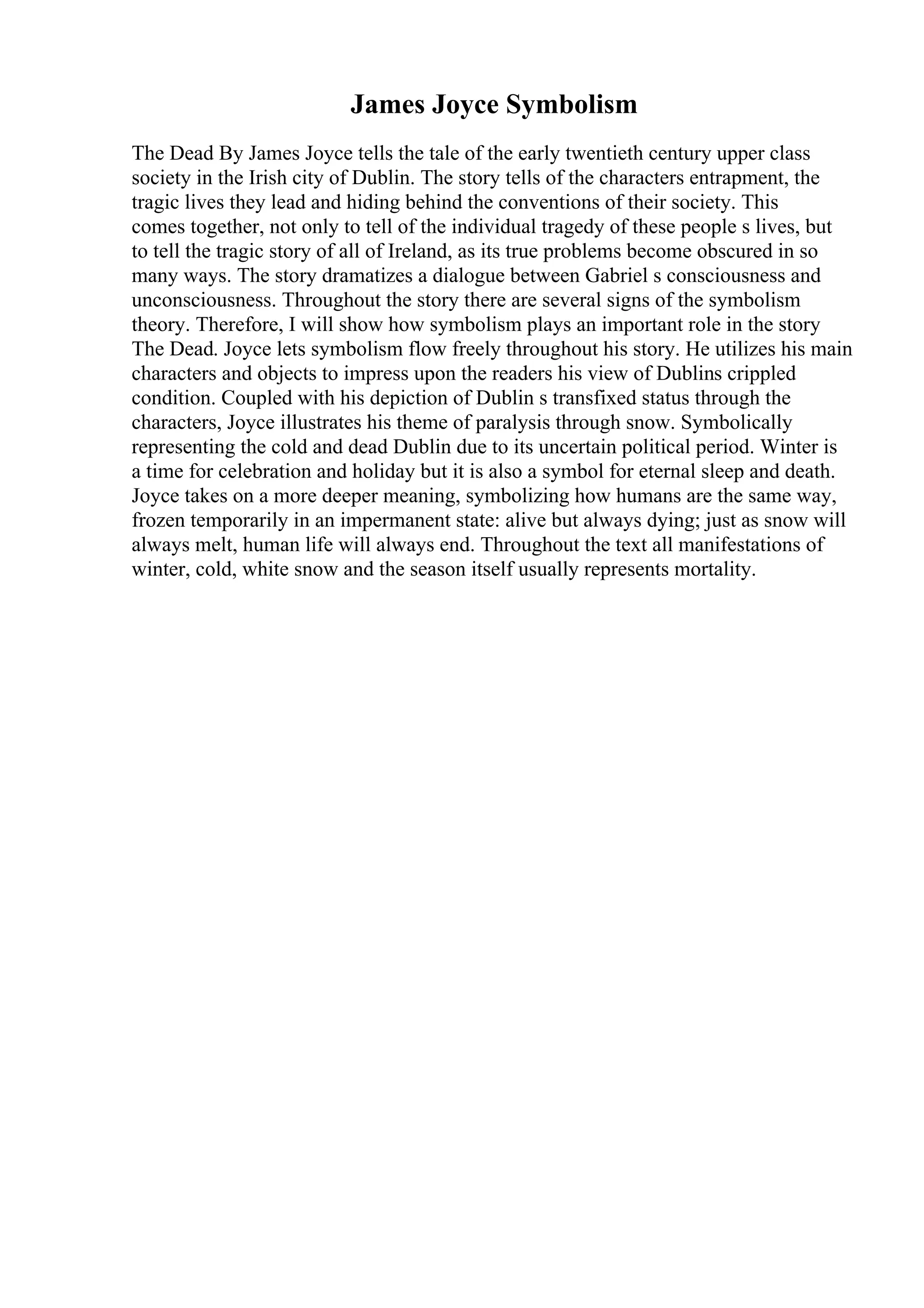 James Joyce Symbolism
The Dead By James Joyce tells the tale of the early twentieth century upper class
society in the Irish city of Dublin. The story tells of the characters entrapment, the
tragic lives they lead and hiding behind the conventions of their society. This
comes together, not only to tell of the individual tragedy of these people s lives, but
to tell the tragic story of all of Ireland, as its true problems become obscured in so
many ways. The story dramatizes a dialogue between Gabriel s consciousness and
unconsciousness. Throughout the story there are several signs of the symbolism
theory. Therefore, I will show how symbolism plays an important role in the story
The Dead. Joyce lets symbolism flow freely throughout his story. He utilizes his main
characters and objects to impress upon the readers his view of Dublins crippled
condition. Coupled with his depiction of Dublin s transfixed status through the
characters, Joyce illustrates his theme of paralysis through snow. Symbolically
representing the cold and dead Dublin due to its uncertain political period. Winter is
a time for celebration and holiday but it is also a symbol for eternal sleep and death.
Joyce takes on a more deeper meaning, symbolizing how humans are the same way,
frozen temporarily in an impermanent state: alive but always dying; just as snow will
always melt, human life will always end. Throughout the text all manifestations of
winter, cold, white snow and the season itself usually represents mortality.
 
