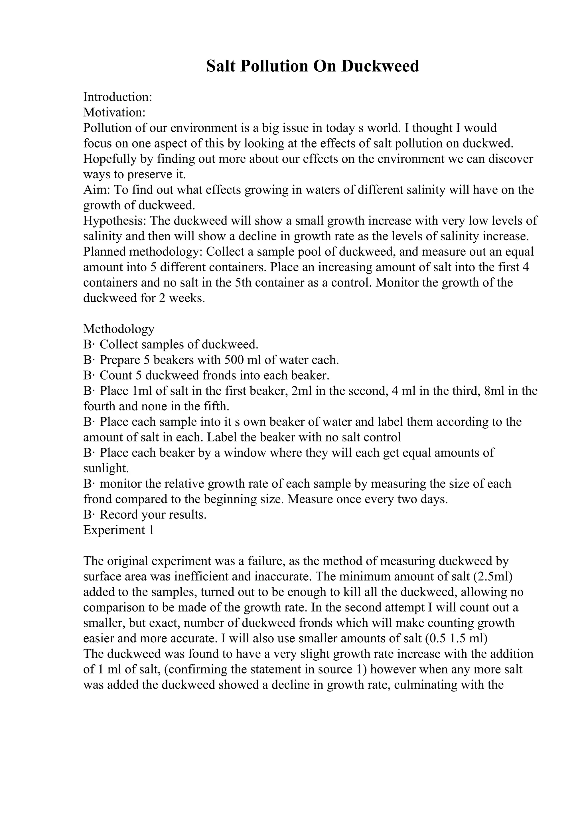 Salt Pollution On Duckweed
Introduction:
Motivation:
Pollution of our environment is a big issue in today s world. I thought I would
focus on one aspect of this by looking at the effects of salt pollution on duckwed.
Hopefully by finding out more about our effects on the environment we can discover
ways to preserve it.
Aim: To find out what effects growing in waters of different salinity will have on the
growth of duckweed.
Hypothesis: The duckweed will show a small growth increase with very low levels of
salinity and then will show a decline in growth rate as the levels of salinity increase.
Planned methodology: Collect a sample pool of duckweed, and measure out an equal
amount into 5 different containers. Place an increasing amount of salt into the first 4
containers and no salt in the 5th container as a control. Monitor the growth of the
duckweed for 2 weeks.
Methodology
В· Collect samples of duckweed.
В· Prepare 5 beakers with 500 ml of water each.
В· Count 5 duckweed fronds into each beaker.
В· Place 1ml of salt in the first beaker, 2ml in the second, 4 ml in the third, 8ml in the
fourth and none in the fifth.
В· Place each sample into it s own beaker of water and label them according to the
amount of salt in each. Label the beaker with no salt control
В· Place each beaker by a window where they will each get equal amounts of
sunlight.
В· monitor the relative growth rate of each sample by measuring the size of each
frond compared to the beginning size. Measure once every two days.
В· Record your results.
Experiment 1
The original experiment was a failure, as the method of measuring duckweed by
surface area was inefficient and inaccurate. The minimum amount of salt (2.5ml)
added to the samples, turned out to be enough to kill all the duckweed, allowing no
comparison to be made of the growth rate. In the second attempt I will count out a
smaller, but exact, number of duckweed fronds which will make counting growth
easier and more accurate. I will also use smaller amounts of salt (0.5 1.5 ml)
The duckweed was found to have a very slight growth rate increase with the addition
of 1 ml of salt, (confirming the statement in source 1) however when any more salt
was added the duckweed showed a decline in growth rate, culminating with the
 