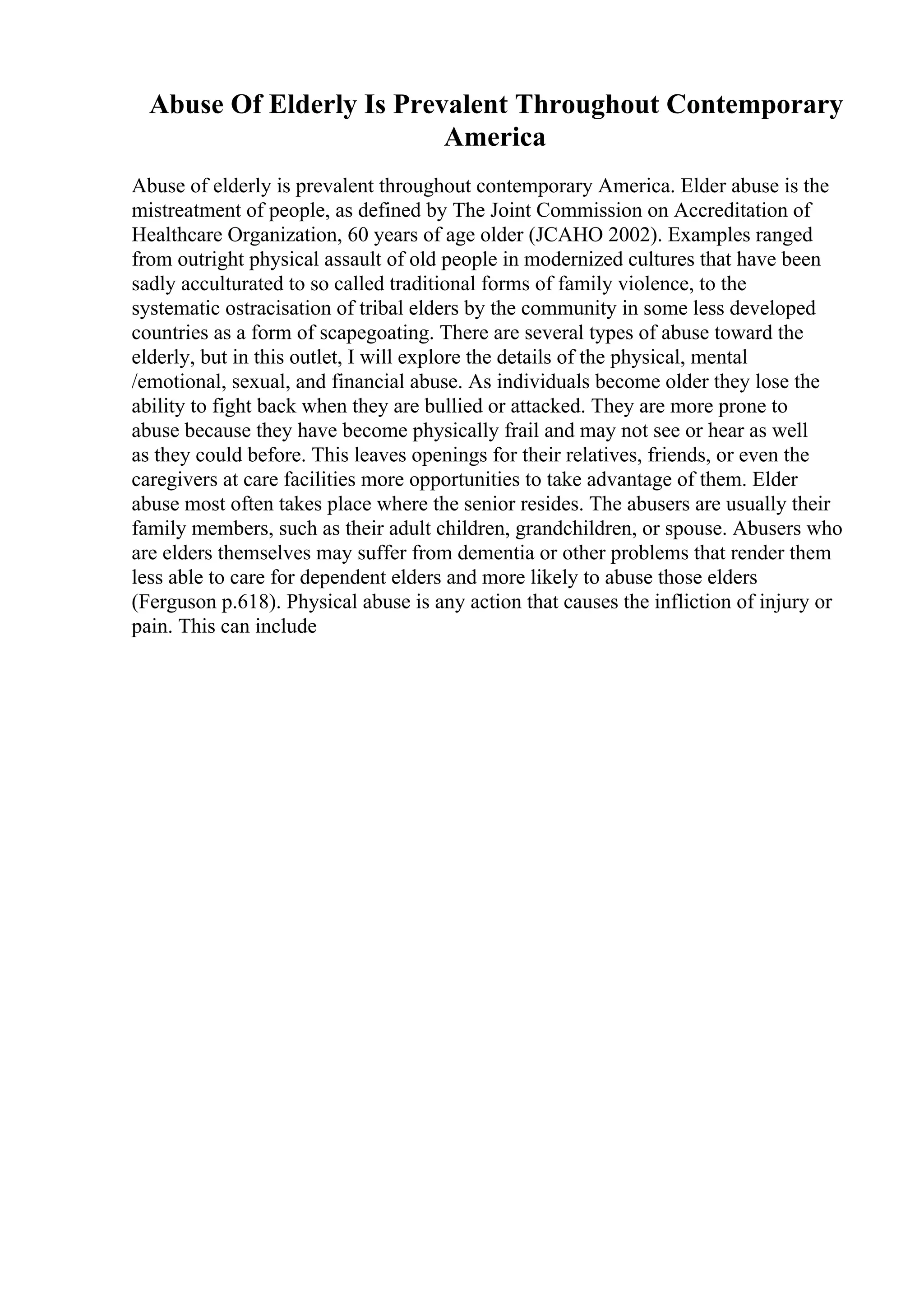 Abuse Of Elderly Is Prevalent Throughout Contemporary
America
Abuse of elderly is prevalent throughout contemporary America. Elder abuse is the
mistreatment of people, as defined by The Joint Commission on Accreditation of
Healthcare Organization, 60 years of age older (JCAHO 2002). Examples ranged
from outright physical assault of old people in modernized cultures that have been
sadly acculturated to so called traditional forms of family violence, to the
systematic ostracisation of tribal elders by the community in some less developed
countries as a form of scapegoating. There are several types of abuse toward the
elderly, but in this outlet, I will explore the details of the physical, mental
/emotional, sexual, and financial abuse. As individuals become older they lose the
ability to fight back when they are bullied or attacked. They are more prone to
abuse because they have become physically frail and may not see or hear as well
as they could before. This leaves openings for their relatives, friends, or even the
caregivers at care facilities more opportunities to take advantage of them. Elder
abuse most often takes place where the senior resides. The abusers are usually their
family members, such as their adult children, grandchildren, or spouse. Abusers who
are elders themselves may suffer from dementia or other problems that render them
less able to care for dependent elders and more likely to abuse those elders
(Ferguson p.618). Physical abuse is any action that causes the infliction of injury or
pain. This can include
 
