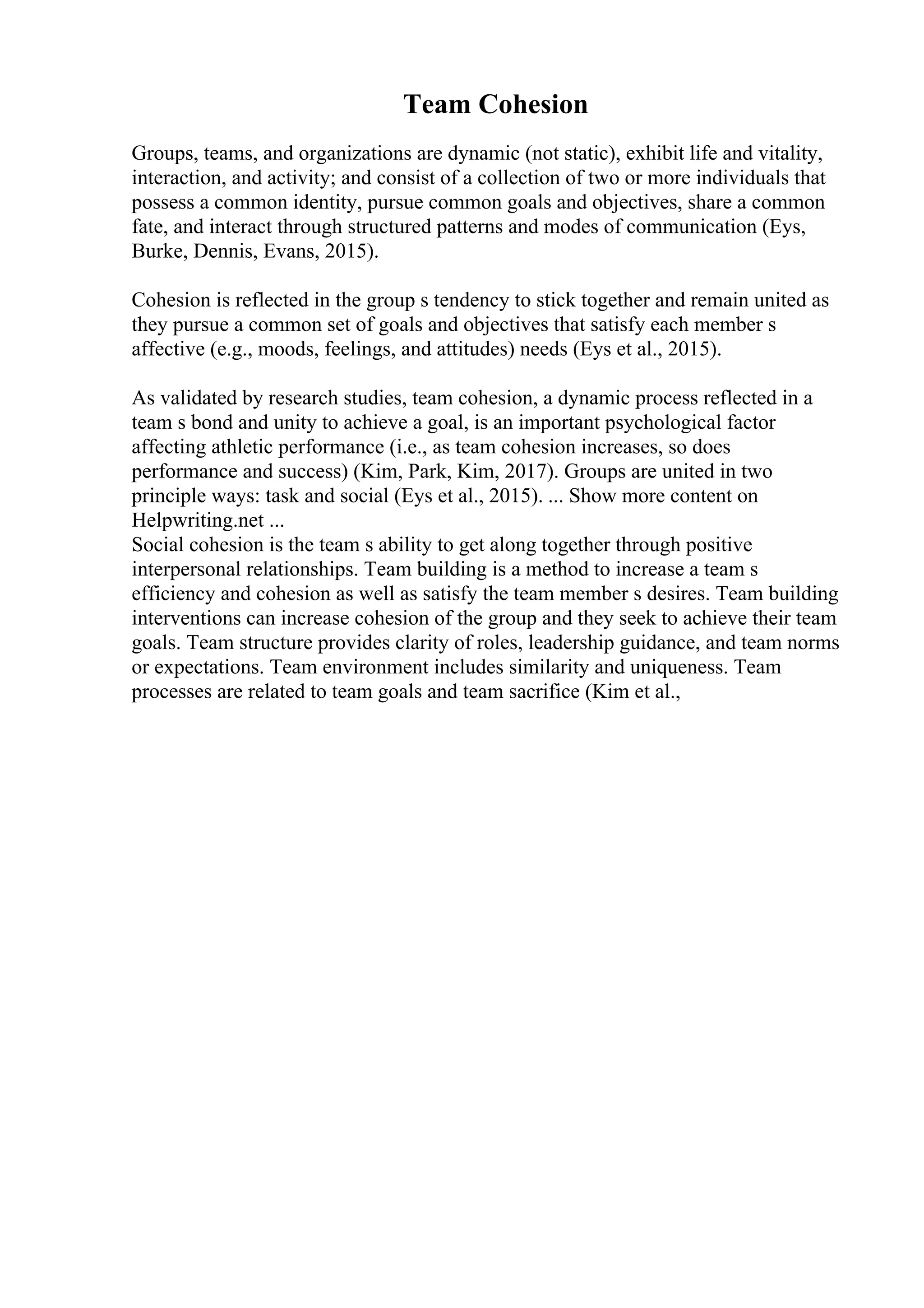 Team Cohesion
Groups, teams, and organizations are dynamic (not static), exhibit life and vitality,
interaction, and activity; and consist of a collection of two or more individuals that
possess a common identity, pursue common goals and objectives, share a common
fate, and interact through structured patterns and modes of communication (Eys,
Burke, Dennis, Evans, 2015).
Cohesion is reflected in the group s tendency to stick together and remain united as
they pursue a common set of goals and objectives that satisfy each member s
affective (e.g., moods, feelings, and attitudes) needs (Eys et al., 2015).
As validated by research studies, team cohesion, a dynamic process reflected in a
team s bond and unity to achieve a goal, is an important psychological factor
affecting athletic performance (i.e., as team cohesion increases, so does
performance and success) (Kim, Park, Kim, 2017). Groups are united in two
principle ways: task and social (Eys et al., 2015). ... Show more content on
Helpwriting.net ...
Social cohesion is the team s ability to get along together through positive
interpersonal relationships. Team building is a method to increase a team s
efficiency and cohesion as well as satisfy the team member s desires. Team building
interventions can increase cohesion of the group and they seek to achieve their team
goals. Team structure provides clarity of roles, leadership guidance, and team norms
or expectations. Team environment includes similarity and uniqueness. Team
processes are related to team goals and team sacrifice (Kim et al.,
 