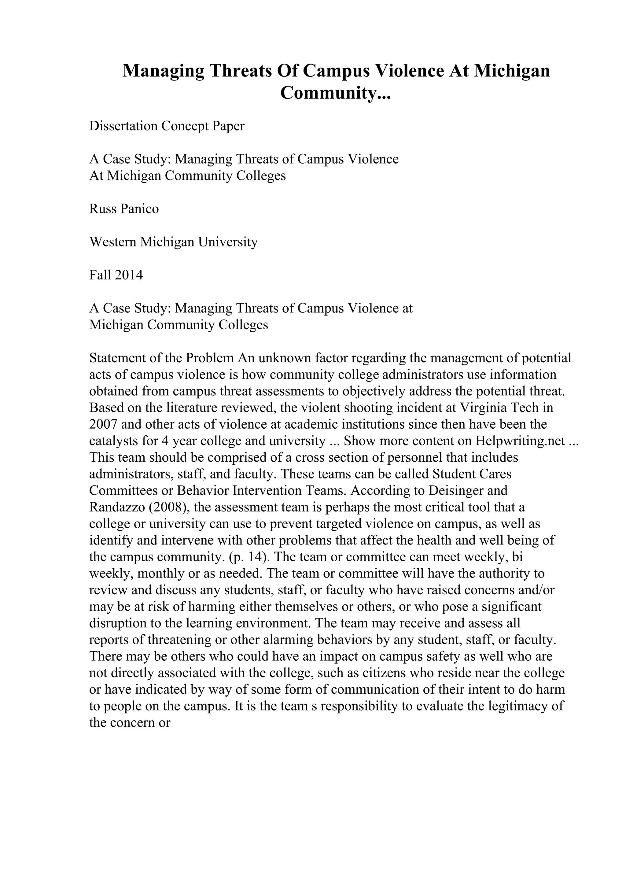 Managing Threats Of Campus Violence At Michigan
Community...
Dissertation Concept Paper
A Case Study: Managing Threats of Campus Violence
At Michigan Community Colleges
Russ Panico
Western Michigan University
Fall 2014
A Case Study: Managing Threats of Campus Violence at
Michigan Community Colleges
Statement of the Problem An unknown factor regarding the management of potential
acts of campus violence is how community college administrators use information
obtained from campus threat assessments to objectively address the potential threat.
Based on the literature reviewed, the violent shooting incident at Virginia Tech in
2007 and other acts of violence at academic institutions since then have been the
catalysts for 4 year college and university ... Show more content on Helpwriting.net ...
This team should be comprised of a cross section of personnel that includes
administrators, staff, and faculty. These teams can be called Student Cares
Committees or Behavior Intervention Teams. According to Deisinger and
Randazzo (2008), the assessment team is perhaps the most critical tool that a
college or university can use to prevent targeted violence on campus, as well as
identify and intervene with other problems that affect the health and well being of
the campus community. (p. 14). The team or committee can meet weekly, bi
weekly, monthly or as needed. The team or committee will have the authority to
review and discuss any students, staff, or faculty who have raised concerns and/or
may be at risk of harming either themselves or others, or who pose a significant
disruption to the learning environment. The team may receive and assess all
reports of threatening or other alarming behaviors by any student, staff, or faculty.
There may be others who could have an impact on campus safety as well who are
not directly associated with the college, such as citizens who reside near the college
or have indicated by way of some form of communication of their intent to do harm
to people on the campus. It is the team s responsibility to evaluate the legitimacy of
the concern or
 