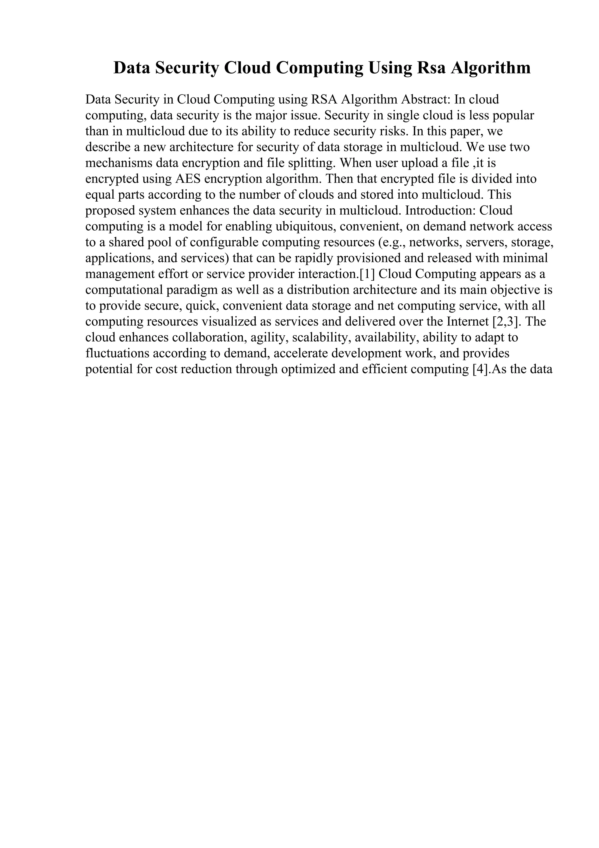 Data Security Cloud Computing Using Rsa Algorithm
Data Security in Cloud Computing using RSA Algorithm Abstract: In cloud
computing, data security is the major issue. Security in single cloud is less popular
than in multicloud due to its ability to reduce security risks. In this paper, we
describe a new architecture for security of data storage in multicloud. We use two
mechanisms data encryption and file splitting. When user upload a file ,it is
encrypted using AES encryption algorithm. Then that encrypted file is divided into
equal parts according to the number of clouds and stored into multicloud. This
proposed system enhances the data security in multicloud. Introduction: Cloud
computing is a model for enabling ubiquitous, convenient, on demand network access
to a shared pool of configurable computing resources (e.g., networks, servers, storage,
applications, and services) that can be rapidly provisioned and released with minimal
management effort or service provider interaction.[1] Cloud Computing appears as a
computational paradigm as well as a distribution architecture and its main objective is
to provide secure, quick, convenient data storage and net computing service, with all
computing resources visualized as services and delivered over the Internet [2,3]. The
cloud enhances collaboration, agility, scalability, availability, ability to adapt to
fluctuations according to demand, accelerate development work, and provides
potential for cost reduction through optimized and efficient computing [4].As the data
 