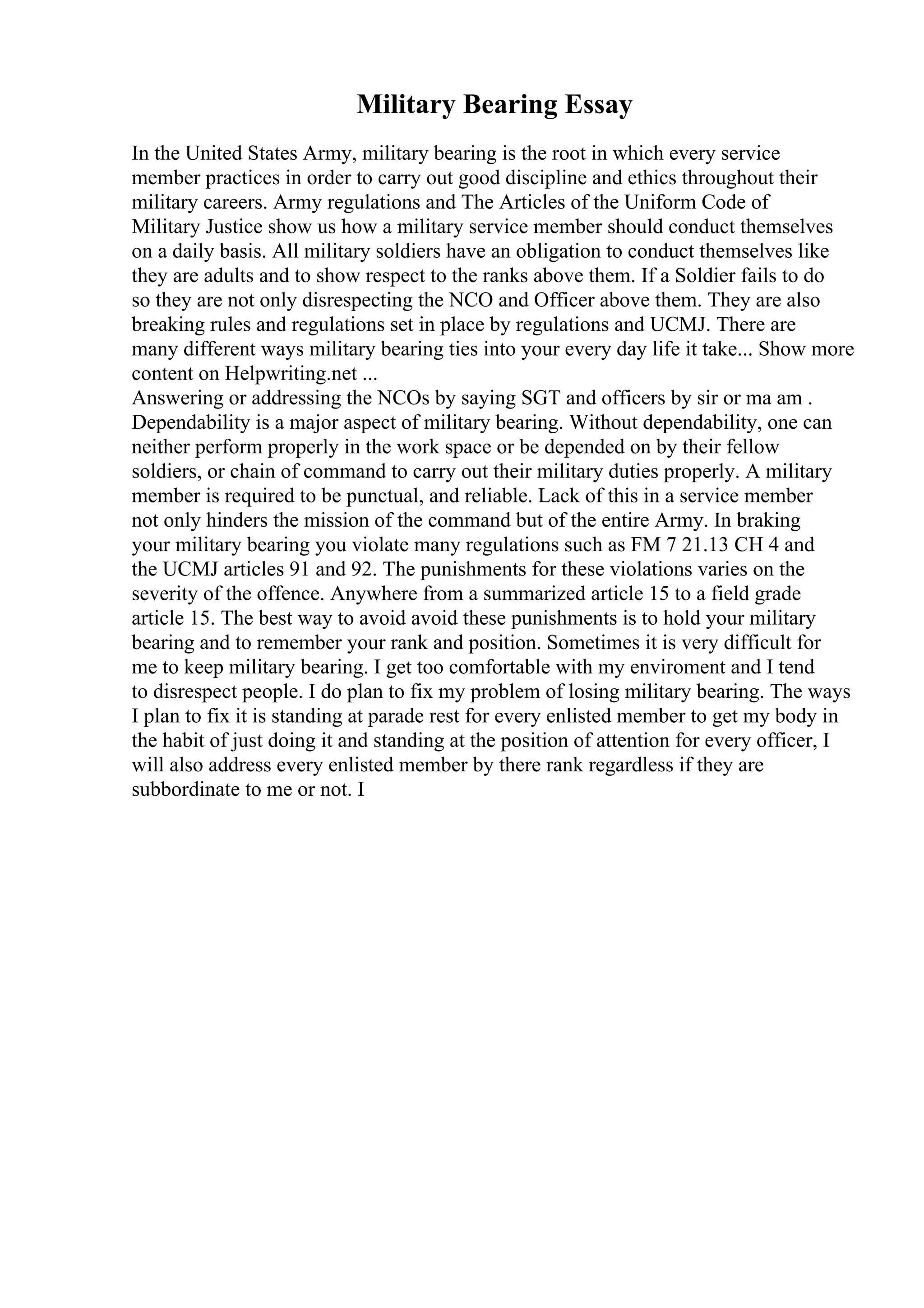 Military Bearing Essay
In the United States Army, military bearing is the root in which every service
member practices in order to carry out good discipline and ethics throughout their
military careers. Army regulations and The Articles of the Uniform Code of
Military Justice show us how a military service member should conduct themselves
on a daily basis. All military soldiers have an obligation to conduct themselves like
they are adults and to show respect to the ranks above them. If a Soldier fails to do
so they are not only disrespecting the NCO and Officer above them. They are also
breaking rules and regulations set in place by regulations and UCMJ. There are
many different ways military bearing ties into your every day life it take... Show more
content on Helpwriting.net ...
Answering or addressing the NCOs by saying SGT and officers by sir or ma am .
Dependability is a major aspect of military bearing. Without dependability, one can
neither perform properly in the work space or be depended on by their fellow
soldiers, or chain of command to carry out their military duties properly. A military
member is required to be punctual, and reliable. Lack of this in a service member
not only hinders the mission of the command but of the entire Army. In braking
your military bearing you violate many regulations such as FM 7 21.13 CH 4 and
the UCMJ articles 91 and 92. The punishments for these violations varies on the
severity of the offence. Anywhere from a summarized article 15 to a field grade
article 15. The best way to avoid avoid these punishments is to hold your military
bearing and to remember your rank and position. Sometimes it is very difficult for
me to keep military bearing. I get too comfortable with my enviroment and I tend
to disrespect people. I do plan to fix my problem of losing military bearing. The ways
I plan to fix it is standing at parade rest for every enlisted member to get my body in
the habit of just doing it and standing at the position of attention for every officer, I
will also address every enlisted member by there rank regardless if they are
subbordinate to me or not. I
 