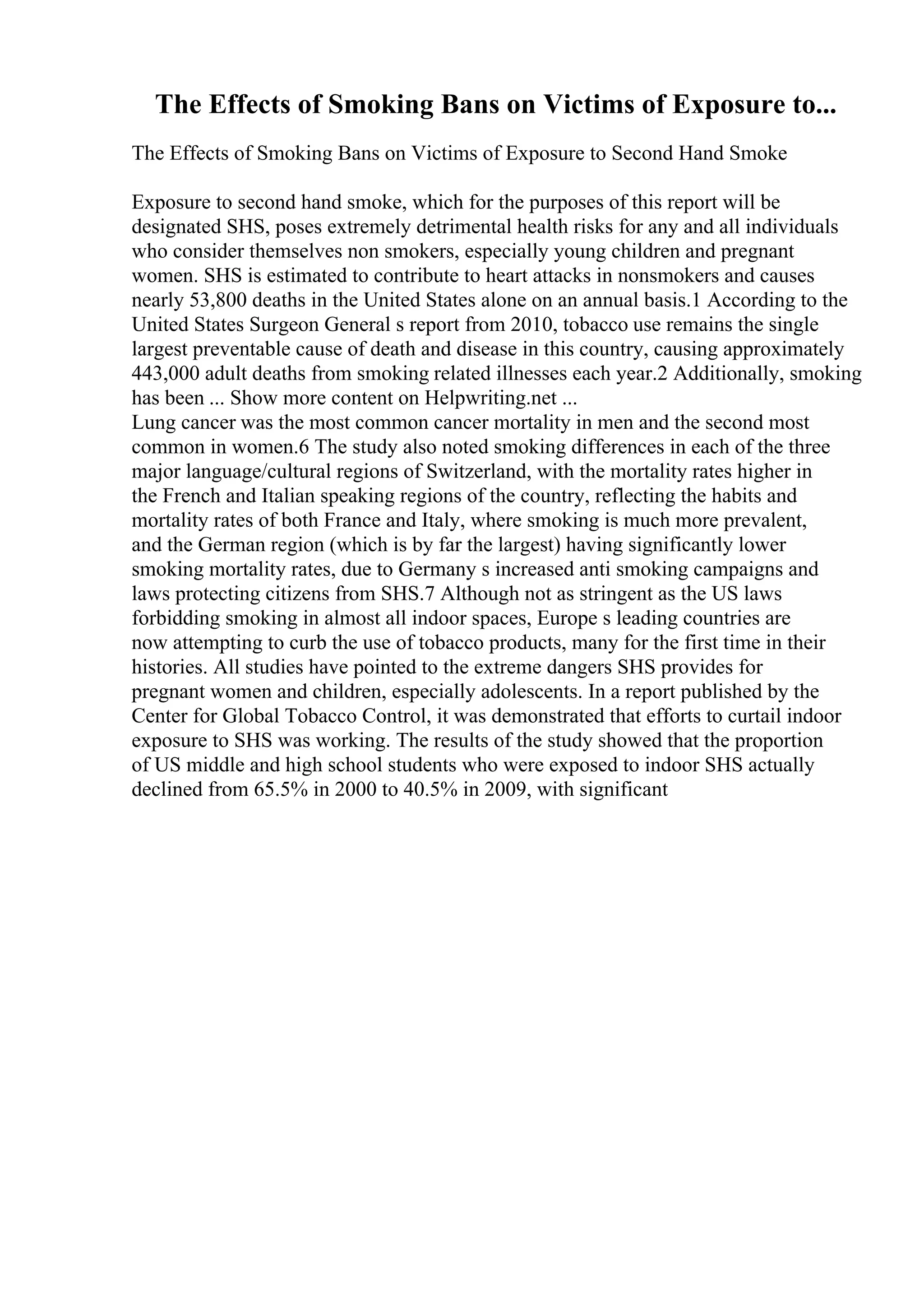 The Effects of Smoking Bans on Victims of Exposure to...
The Effects of Smoking Bans on Victims of Exposure to Second Hand Smoke
Exposure to second hand smoke, which for the purposes of this report will be
designated SHS, poses extremely detrimental health risks for any and all individuals
who consider themselves non smokers, especially young children and pregnant
women. SHS is estimated to contribute to heart attacks in nonsmokers and causes
nearly 53,800 deaths in the United States alone on an annual basis.1 According to the
United States Surgeon General s report from 2010, tobacco use remains the single
largest preventable cause of death and disease in this country, causing approximately
443,000 adult deaths from smoking related illnesses each year.2 Additionally, smoking
has been ... Show more content on Helpwriting.net ...
Lung cancer was the most common cancer mortality in men and the second most
common in women.6 The study also noted smoking differences in each of the three
major language/cultural regions of Switzerland, with the mortality rates higher in
the French and Italian speaking regions of the country, reflecting the habits and
mortality rates of both France and Italy, where smoking is much more prevalent,
and the German region (which is by far the largest) having significantly lower
smoking mortality rates, due to Germany s increased anti smoking campaigns and
laws protecting citizens from SHS.7 Although not as stringent as the US laws
forbidding smoking in almost all indoor spaces, Europe s leading countries are
now attempting to curb the use of tobacco products, many for the first time in their
histories. All studies have pointed to the extreme dangers SHS provides for
pregnant women and children, especially adolescents. In a report published by the
Center for Global Tobacco Control, it was demonstrated that efforts to curtail indoor
exposure to SHS was working. The results of the study showed that the proportion
of US middle and high school students who were exposed to indoor SHS actually
declined from 65.5% in 2000 to 40.5% in 2009, with significant
 