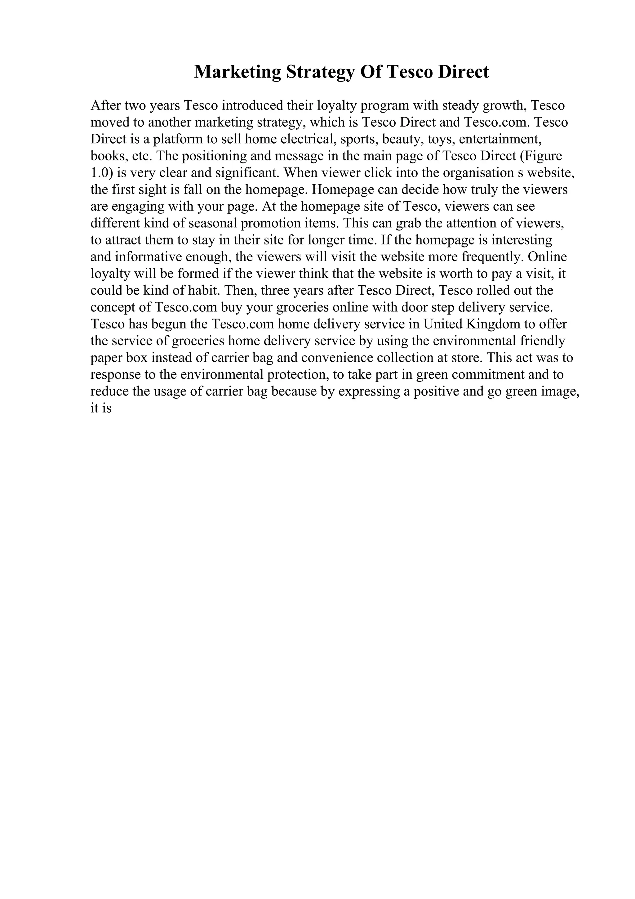 Marketing Strategy Of Tesco Direct
After two years Tesco introduced their loyalty program with steady growth, Tesco
moved to another marketing strategy, which is Tesco Direct and Tesco.com. Tesco
Direct is a platform to sell home electrical, sports, beauty, toys, entertainment,
books, etc. The positioning and message in the main page of Tesco Direct (Figure
1.0) is very clear and significant. When viewer click into the organisation s website,
the first sight is fall on the homepage. Homepage can decide how truly the viewers
are engaging with your page. At the homepage site of Tesco, viewers can see
different kind of seasonal promotion items. This can grab the attention of viewers,
to attract them to stay in their site for longer time. If the homepage is interesting
and informative enough, the viewers will visit the website more frequently. Online
loyalty will be formed if the viewer think that the website is worth to pay a visit, it
could be kind of habit. Then, three years after Tesco Direct, Tesco rolled out the
concept of Tesco.com buy your groceries online with door step delivery service.
Tesco has begun the Tesco.com home delivery service in United Kingdom to offer
the service of groceries home delivery service by using the environmental friendly
paper box instead of carrier bag and convenience collection at store. This act was to
response to the environmental protection, to take part in green commitment and to
reduce the usage of carrier bag because by expressing a positive and go green image,
it is
 