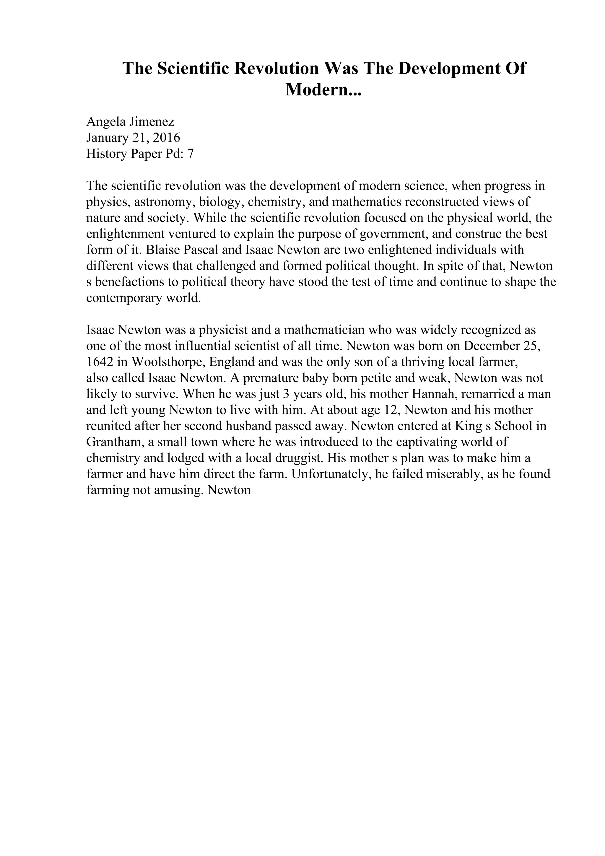 The Scientific Revolution Was The Development Of
Modern...
Angela Jimenez
January 21, 2016
History Paper Pd: 7
The scientific revolution was the development of modern science, when progress in
physics, astronomy, biology, chemistry, and mathematics reconstructed views of
nature and society. While the scientific revolution focused on the physical world, the
enlightenment ventured to explain the purpose of government, and construe the best
form of it. Blaise Pascal and Isaac Newton are two enlightened individuals with
different views that challenged and formed political thought. In spite of that, Newton
s benefactions to political theory have stood the test of time and continue to shape the
contemporary world.
Isaac Newton was a physicist and a mathematician who was widely recognized as
one of the most influential scientist of all time. Newton was born on December 25,
1642 in Woolsthorpe, England and was the only son of a thriving local farmer,
also called Isaac Newton. A premature baby born petite and weak, Newton was not
likely to survive. When he was just 3 years old, his mother Hannah, remarried a man
and left young Newton to live with him. At about age 12, Newton and his mother
reunited after her second husband passed away. Newton entered at King s School in
Grantham, a small town where he was introduced to the captivating world of
chemistry and lodged with a local druggist. His mother s plan was to make him a
farmer and have him direct the farm. Unfortunately, he failed miserably, as he found
farming not amusing. Newton
 