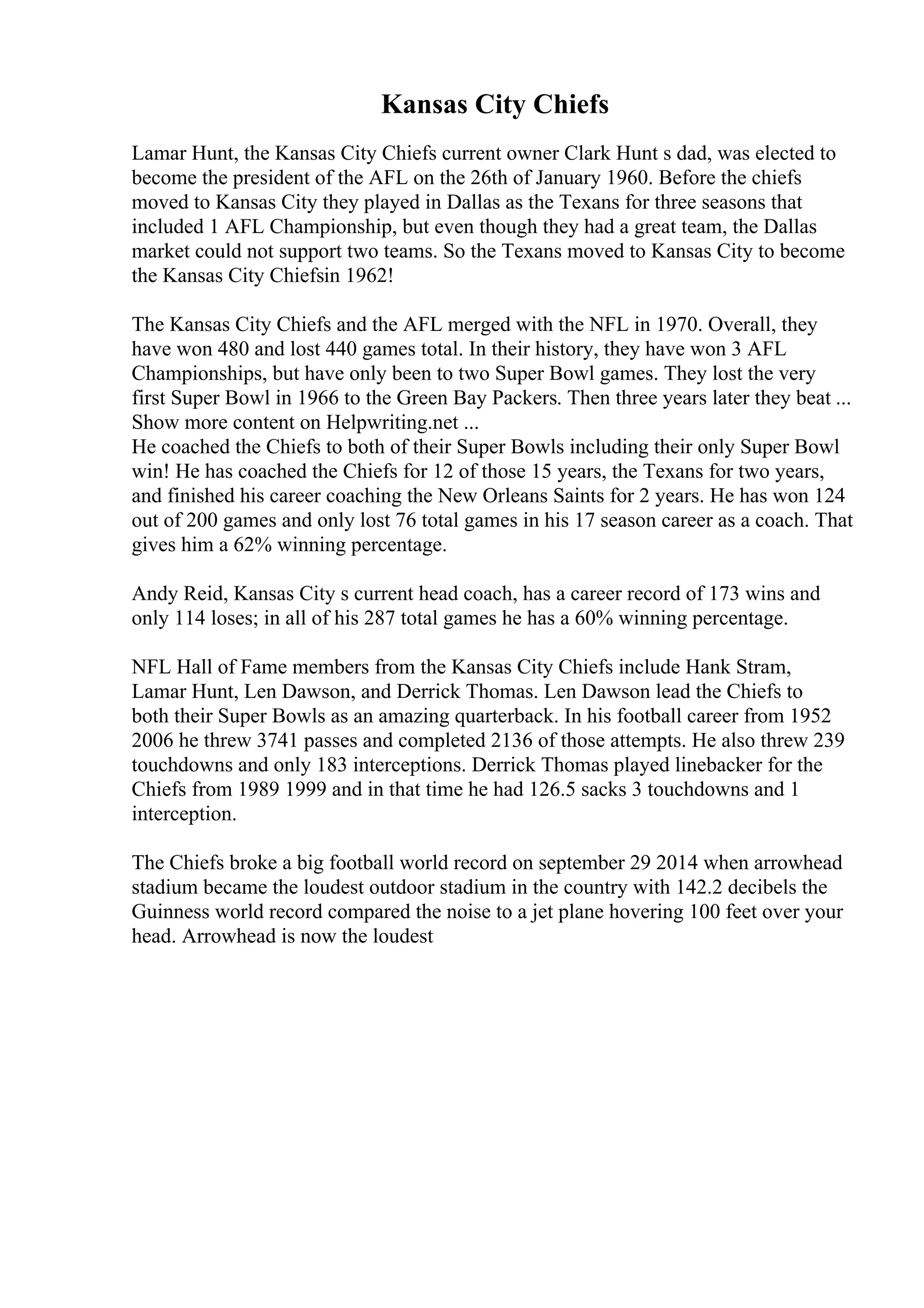 Kansas City Chiefs
Lamar Hunt, the Kansas City Chiefs current owner Clark Hunt s dad, was elected to
become the president of the AFL on the 26th of January 1960. Before the chiefs
moved to Kansas City they played in Dallas as the Texans for three seasons that
included 1 AFL Championship, but even though they had a great team, the Dallas
market could not support two teams. So the Texans moved to Kansas City to become
the Kansas City Chiefsin 1962!
The Kansas City Chiefs and the AFL merged with the NFL in 1970. Overall, they
have won 480 and lost 440 games total. In their history, they have won 3 AFL
Championships, but have only been to two Super Bowl games. They lost the very
first Super Bowl in 1966 to the Green Bay Packers. Then three years later they beat ...
Show more content on Helpwriting.net ...
He coached the Chiefs to both of their Super Bowls including their only Super Bowl
win! He has coached the Chiefs for 12 of those 15 years, the Texans for two years,
and finished his career coaching the New Orleans Saints for 2 years. He has won 124
out of 200 games and only lost 76 total games in his 17 season career as a coach. That
gives him a 62% winning percentage.
Andy Reid, Kansas City s current head coach, has a career record of 173 wins and
only 114 loses; in all of his 287 total games he has a 60% winning percentage.
NFL Hall of Fame members from the Kansas City Chiefs include Hank Stram,
Lamar Hunt, Len Dawson, and Derrick Thomas. Len Dawson lead the Chiefs to
both their Super Bowls as an amazing quarterback. In his football career from 1952
2006 he threw 3741 passes and completed 2136 of those attempts. He also threw 239
touchdowns and only 183 interceptions. Derrick Thomas played linebacker for the
Chiefs from 1989 1999 and in that time he had 126.5 sacks 3 touchdowns and 1
interception.
The Chiefs broke a big football world record on september 29 2014 when arrowhead
stadium became the loudest outdoor stadium in the country with 142.2 decibels the
Guinness world record compared the noise to a jet plane hovering 100 feet over your
head. Arrowhead is now the loudest
 