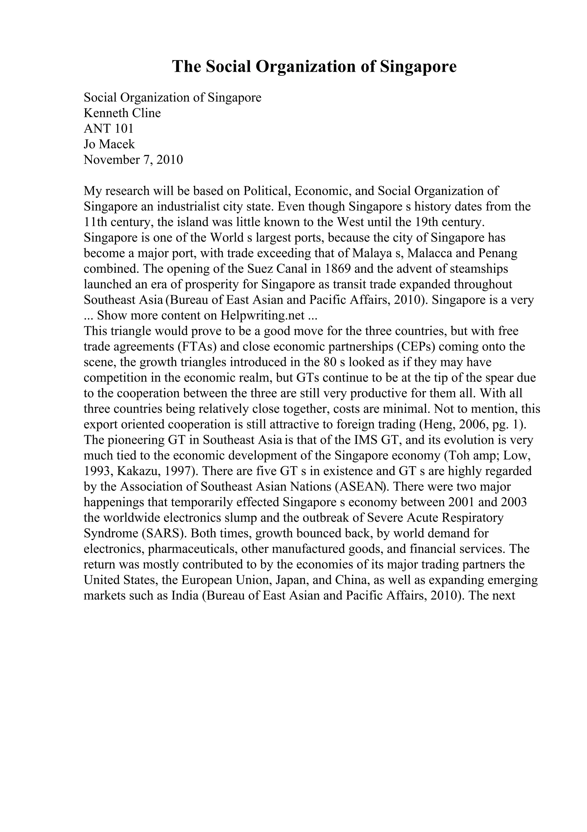 The Social Organization of Singapore
Social Organization of Singapore
Kenneth Cline
ANT 101
Jo Macek
November 7, 2010
My research will be based on Political, Economic, and Social Organization of
Singapore an industrialist city state. Even though Singapore s history dates from the
11th century, the island was little known to the West until the 19th century.
Singapore is one of the World s largest ports, because the city of Singapore has
become a major port, with trade exceeding that of Malaya s, Malacca and Penang
combined. The opening of the Suez Canal in 1869 and the advent of steamships
launched an era of prosperity for Singapore as transit trade expanded throughout
Southeast Asia (Bureau of East Asian and Pacific Affairs, 2010). Singapore is a very
... Show more content on Helpwriting.net ...
This triangle would prove to be a good move for the three countries, but with free
trade agreements (FTAs) and close economic partnerships (CEPs) coming onto the
scene, the growth triangles introduced in the 80 s looked as if they may have
competition in the economic realm, but GTs continue to be at the tip of the spear due
to the cooperation between the three are still very productive for them all. With all
three countries being relatively close together, costs are minimal. Not to mention, this
export oriented cooperation is still attractive to foreign trading (Heng, 2006, pg. 1).
The pioneering GT in Southeast Asia is that of the IMS GT, and its evolution is very
much tied to the economic development of the Singapore economy (Toh amp; Low,
1993, Kakazu, 1997). There are five GT s in existence and GT s are highly regarded
by the Association of Southeast Asian Nations (ASEAN). There were two major
happenings that temporarily effected Singapore s economy between 2001 and 2003
the worldwide electronics slump and the outbreak of Severe Acute Respiratory
Syndrome (SARS). Both times, growth bounced back, by world demand for
electronics, pharmaceuticals, other manufactured goods, and financial services. The
return was mostly contributed to by the economies of its major trading partners the
United States, the European Union, Japan, and China, as well as expanding emerging
markets such as India (Bureau of East Asian and Pacific Affairs, 2010). The next
 