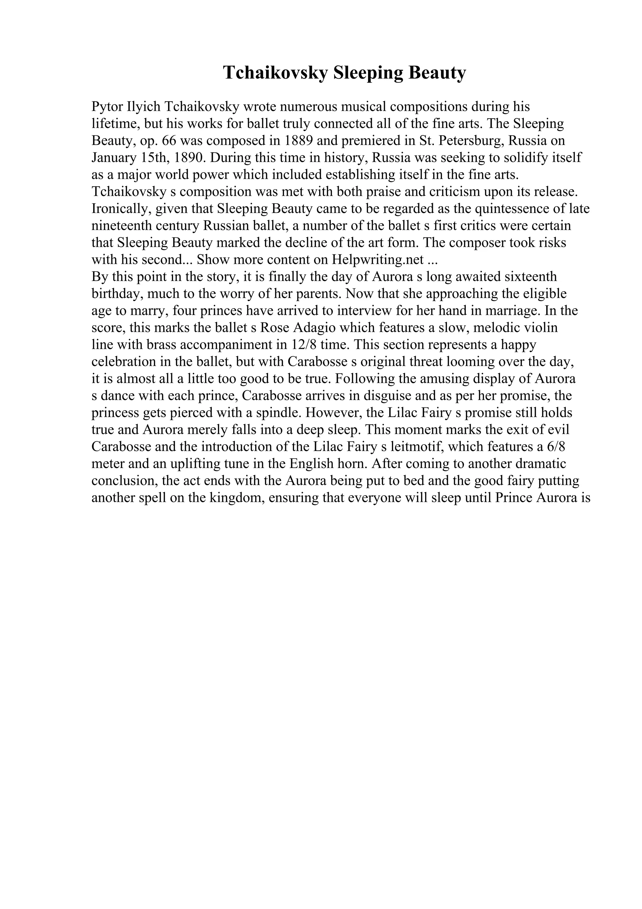 Tchaikovsky Sleeping Beauty
Pytor Ilyich Tchaikovsky wrote numerous musical compositions during his
lifetime, but his works for ballet truly connected all of the fine arts. The Sleeping
Beauty, op. 66 was composed in 1889 and premiered in St. Petersburg, Russia on
January 15th, 1890. During this time in history, Russia was seeking to solidify itself
as a major world power which included establishing itself in the fine arts.
Tchaikovsky s composition was met with both praise and criticism upon its release.
Ironically, given that Sleeping Beauty came to be regarded as the quintessence of late
nineteenth century Russian ballet, a number of the ballet s first critics were certain
that Sleeping Beauty marked the decline of the art form. The composer took risks
with his second... Show more content on Helpwriting.net ...
By this point in the story, it is finally the day of Aurora s long awaited sixteenth
birthday, much to the worry of her parents. Now that she approaching the eligible
age to marry, four princes have arrived to interview for her hand in marriage. In the
score, this marks the ballet s Rose Adagio which features a slow, melodic violin
line with brass accompaniment in 12/8 time. This section represents a happy
celebration in the ballet, but with Carabosse s original threat looming over the day,
it is almost all a little too good to be true. Following the amusing display of Aurora
s dance with each prince, Carabosse arrives in disguise and as per her promise, the
princess gets pierced with a spindle. However, the Lilac Fairy s promise still holds
true and Aurora merely falls into a deep sleep. This moment marks the exit of evil
Carabosse and the introduction of the Lilac Fairy s leitmotif, which features a 6/8
meter and an uplifting tune in the English horn. After coming to another dramatic
conclusion, the act ends with the Aurora being put to bed and the good fairy putting
another spell on the kingdom, ensuring that everyone will sleep until Prince Aurora is
 