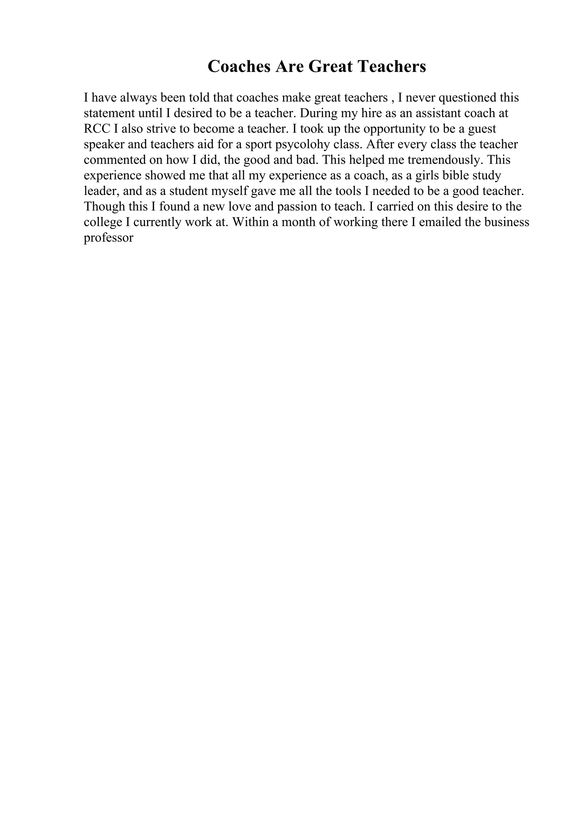 Coaches Are Great Teachers
I have always been told that coaches make great teachers , I never questioned this
statement until I desired to be a teacher. During my hire as an assistant coach at
RCC I also strive to become a teacher. I took up the opportunity to be a guest
speaker and teachers aid for a sport psycolohy class. After every class the teacher
commented on how I did, the good and bad. This helped me tremendously. This
experience showed me that all my experience as a coach, as a girls bible study
leader, and as a student myself gave me all the tools I needed to be a good teacher.
Though this I found a new love and passion to teach. I carried on this desire to the
college I currently work at. Within a month of working there I emailed the business
professor
 