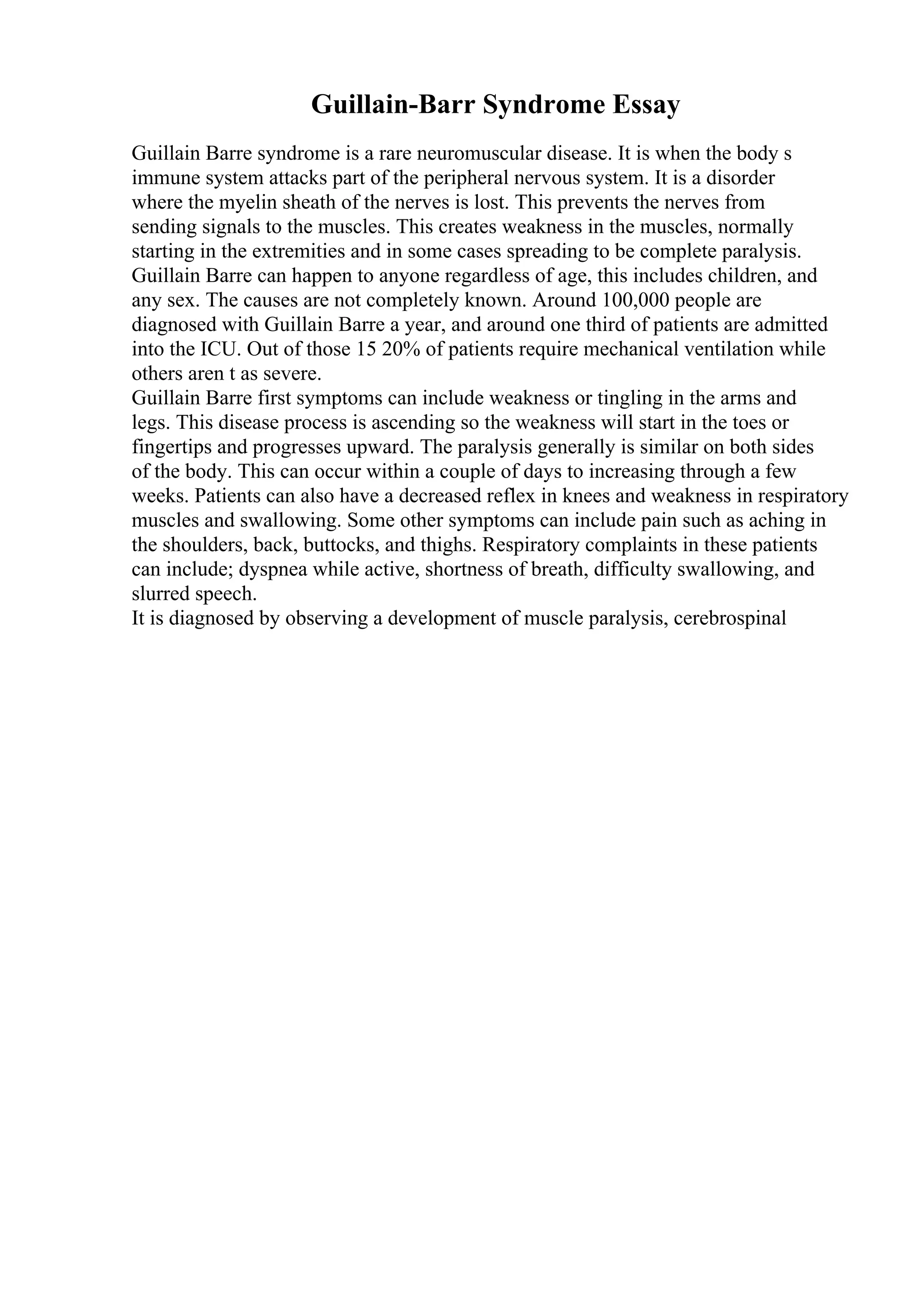 Guillain-Barr Syndrome Essay
Guillain Barre syndrome is a rare neuromuscular disease. It is when the body s
immune system attacks part of the peripheral nervous system. It is a disorder
where the myelin sheath of the nerves is lost. This prevents the nerves from
sending signals to the muscles. This creates weakness in the muscles, normally
starting in the extremities and in some cases spreading to be complete paralysis.
Guillain Barre can happen to anyone regardless of age, this includes children, and
any sex. The causes are not completely known. Around 100,000 people are
diagnosed with Guillain Barre a year, and around one third of patients are admitted
into the ICU. Out of those 15 20% of patients require mechanical ventilation while
others aren t as severe.
Guillain Barre first symptoms can include weakness or tingling in the arms and
legs. This disease process is ascending so the weakness will start in the toes or
fingertips and progresses upward. The paralysis generally is similar on both sides
of the body. This can occur within a couple of days to increasing through a few
weeks. Patients can also have a decreased reflex in knees and weakness in respiratory
muscles and swallowing. Some other symptoms can include pain such as aching in
the shoulders, back, buttocks, and thighs. Respiratory complaints in these patients
can include; dyspnea while active, shortness of breath, difficulty swallowing, and
slurred speech.
It is diagnosed by observing a development of muscle paralysis, cerebrospinal
 