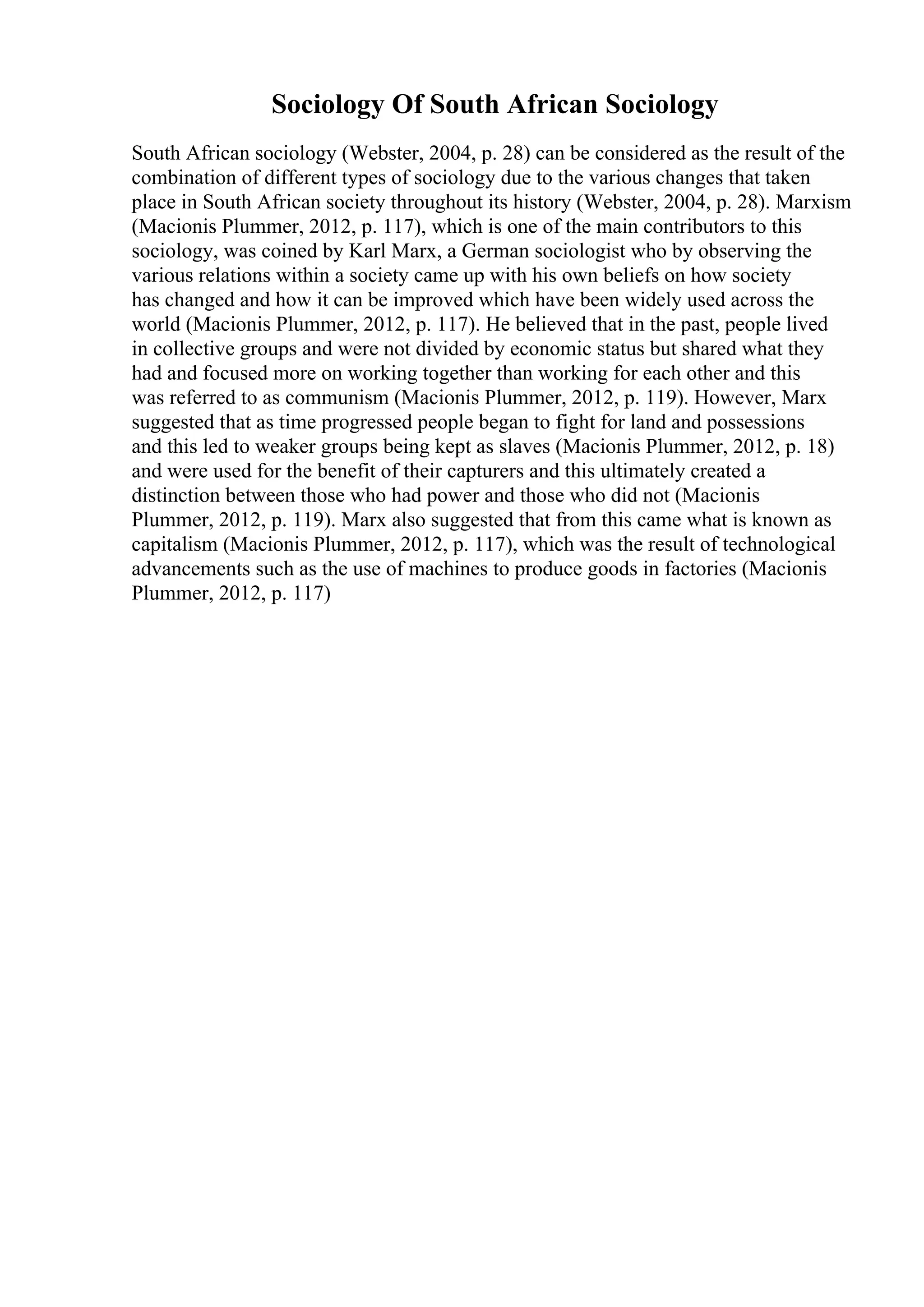 Sociology Of South African Sociology
South African sociology (Webster, 2004, p. 28) can be considered as the result of the
combination of different types of sociology due to the various changes that taken
place in South African society throughout its history (Webster, 2004, p. 28). Marxism
(Macionis Plummer, 2012, p. 117), which is one of the main contributors to this
sociology, was coined by Karl Marx, a German sociologist who by observing the
various relations within a society came up with his own beliefs on how society
has changed and how it can be improved which have been widely used across the
world (Macionis Plummer, 2012, p. 117). He believed that in the past, people lived
in collective groups and were not divided by economic status but shared what they
had and focused more on working together than working for each other and this
was referred to as communism (Macionis Plummer, 2012, p. 119). However, Marx
suggested that as time progressed people began to fight for land and possessions
and this led to weaker groups being kept as slaves (Macionis Plummer, 2012, p. 18)
and were used for the benefit of their capturers and this ultimately created a
distinction between those who had power and those who did not (Macionis
Plummer, 2012, p. 119). Marx also suggested that from this came what is known as
capitalism (Macionis Plummer, 2012, p. 117), which was the result of technological
advancements such as the use of machines to produce goods in factories (Macionis
Plummer, 2012, p. 117)
 